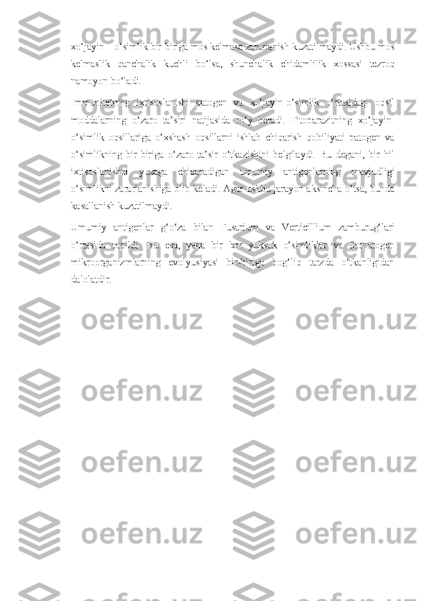 xo‘jayin – o‘simlik bir-biriga mos kelmasa zararlanish kuzatilmaydi. Ushbu mos
kelmaslik   qanchalik   kuchli   bo‘lsa,   shunchalik   chidamlilik   xossasi   tezroq
namoyon bo‘ladi.
Immunitetning   ixtisoslanishi   patogen   va   xo‘jayin-o‘simlik   o‘rtasidagi   oqsil
moddalarning   o‘zaro   ta’siri   natijasida   ro‘y   beradi.   Fitoparazitning   xo‘jayin-
o‘simlik   oqsillariga   o‘xshash   oqsillarni   ishlab   chiqarish   qobiliyati   patogen   va
o‘simlikning   bir-biriga   o‘zaro   ta’sir   o‘tkazishini   belgilaydi.   Bu   degani,   bir   hil
ixtisoslanishni   yuzaga   chiqaradigan   umumiy   antigenlarning   mavjudligi
o‘simlikni zararlanishiga olib keladi. Agar ushbu jarayon aksincha o‘tsa, bunda
kasallanish kuzatilmaydi.
Umumiy   antigenlar   g‘o‘za   bilan   Fusarium   va   Verticillium   zamburug‘lari
o‘rtasida   topildi.   Bu   esa,   yana   bir   bor   yuksak   o‘simliklar   va   fitopatogen
mikroorganizmlarning   evolyusiyasi   bir-biriga   bog‘liq   tarzda   o‘tkanligidan
dalolatdir. 