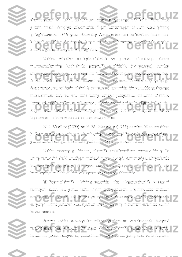 sharoit   yaratilishi   ushbu   tashabbusni   poyoniga   yetishga   olib   keldi.   Yana   bitta
yorqin   misol.   Angliya   tokzorlarida   ilgari   uchramagan   oidium   kasalligining
qo‘zg‘atuvchisi   1845   yilda   Shimoliy   Amerikadan   tok   ko‘chatlari   bilan   olib
kelinadi   va   oldin   Angliyada,   keyin   esa   butun   Yevropa   tokzorlarida   qirg‘in
keltiradigan epifitotiyalarni qo‘zg‘atadi.
Ushbu   misollar   xo‘jayin-o‘simlik   va   parazit   o‘rtasidagi   o‘zaro
munosabatlarining   kechishida   geografik   alohidalik   (izolyatsiya)   qanday
ahamiyatga   egaligi   yaqqol   ko‘rinib   turibdi.   Keltirilgan   misollarda   kasallikni
fojiali   tarzda   kechishiga   hal   etuvchi   sabab   –   chidamli   formalarning   yo‘qligi.
Agar parazit  va xo‘jayin-o‘simlik evolyusiya davomida bir xududda yashashga
moslashmasa   edi,   va   shu   bois   tabiiy   tanlash   jarayonida   chidamli   o‘simlik
formalari paydo bo‘lmasa edi, parazit o‘zining sherigini yo‘q qilgan bo‘lar edi.
Keyin   esa,   parazit   boshqa   xo‘jayin-o‘simlikni   topishga   majbur   bo‘lardi,
topolmasa – o‘zi ham nobud bo‘lishi muqarrar edi.
N. I. Vavilov (1935) va P. M. Jukovskiy (1966) nomlari bilan mashhur
bo‘lgan   parazit   va   xo‘jayin-o‘simlikning   o‘zaro   bog‘liq   evolyusiya   nazariyasi
yuqorida ko‘rsatilgan misollarni yechimini topishga imkon beradi.
Ushbu   nazariyaga   binoan,   o‘simlik   shakllanadigan   markaz   bir   yo‘la
uning parazitini shakllanadigan markazi ham. Hozirgi, zamonaviy adabiyotlarda
bu   nazariya   koevolyusiya   nazariyasi   deb   ataladi.   Qisqaligini   inobatga   olib,   biz
ham keyingi mulohazalirimizda aynan shu iborani ishlatamiz. 
Xo‘jayin-o‘simlik   o‘zining   vatanida   o‘ta   o‘zgaruvchanlik   xossasini
namoyon   etadi.   Bu   yerda   hatto   o‘zini   changlatuvchi   o‘simliklarda   chetdan
changlanish hodisalari odatiy holatga aylangan. Shunday qilib, o‘zgaruvchanlik
va yangi forma yaratish xususiyatlari o‘simliklarning birlamchi vatanida kuchli
tarzda kechadi.
Ammo   ushbu   xususiyatlar   mikroorganizm   va   zararkunanda   dunyosi
parazitlariga   ham   xarakterlidir.   Agar   xo‘jayin-o‘simlik   yangi   tur   va   xillarini
hadeb mo‘jassam  etayversa, parazit ham bunga qarata yangi rasa va biotiplarni 
