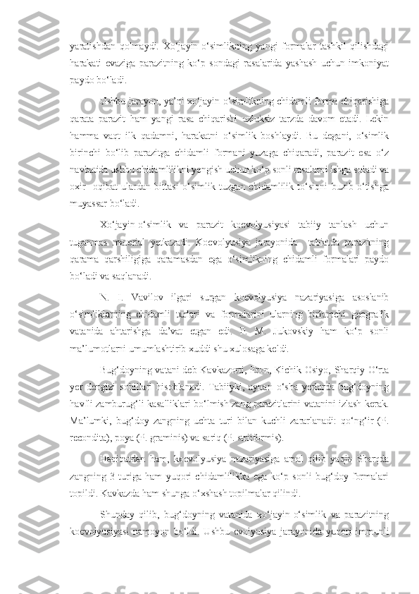 yaratishdan   qolmaydi.   Xo‘jayin-o‘simlikning   yangi   formalar   tashkil   qilishdagi
harakati   evaziga   parazitning   ko‘p   sondagi   rasalarida   yashash   uchun   imkoniyat
paydo bo‘ladi.
Ushbu jarayon, ya’ni xo‘jayin-o‘simlikning chidamli forma chiqarishiga
qarata   parazit   ham   yangi   rasa   chiqarishi   uzluksiz   tarzda   davom   etadi.   Lekin
hamma   vaqt   ilk   qadamni,   harakatni   o‘simlik   boshlaydi.   Bu   degani,   o‘simlik
birinchi   bo‘lib   parazitga   chidamli   formani   yuzaga   chiqaradi,   parazit   esa   o‘z
navbatida ushbu chidamlilikni yengish uchun ko‘p sonli rasalarni ishga soladi va
oxir-   oqibat   ulardan   bittasi   o‘simlik   tuzgan   chidamlilik   to‘siqni   buzib   o‘tishga
muyassar bo‘ladi.
Xo‘jayin-o‘simlik   va   parazit   koevolyusiyasi   tabiiy   tanlash   uchun
tuganmas   material   yetkazadi.   Koevolyusiya   jarayonida     tabiatda   parazitning
qarama   qarshiligiga   qaramasdan   ega   o‘simlikning   chidamli   formalari   paydo
bo‘ladi va saqlanadi.
N.   I.   Vavilov   ilgari   surgan   koevolyusiya   nazariyasiga   asoslanib
o‘simliklarning   chidamli   turlari   va   formalarini   ularning   birlamchi   geografik
vatanida   ahtarishga   da’vat   etgan   edi.   P.   M.   Jukovskiy   ham   ko‘p   sonli
ma’lumotlarni umumlashtirib xuddi shu xulosaga keldi.
Bug‘doyning vatani deb Kavkazorti, Eron, Kichik Osiyo, Sharqiy O‘rta
yer   dengizi   sohillari   hisoblanadi.   Tabiiyki,   aynan   o‘sha   yerlarda   bug‘doyning
havfli zamburug‘li kasalliklari bo‘lmish zang parazitlarini vatanini izlash kerak.
Ma’lumki,   bug‘doy   zangning   uchta   turi   bilan   kuchli   zararlanadi:   qo‘ng‘ir   (P.
recondita), poya (P. graminis) va sariq (P. striiformis).
Haqiqatdan   ham,   koevolyusiya   nazariyasiga   amal   qilib   yaqin   Sharqda
zangning   3   turiga   ham   yuqori   chidamlilikka   ega   ko‘p   sonli   bug‘doy   formalari
topildi. Kavkazda ham shunga o‘xshash topilmalar qilindi. 
Shunday   qilib,   bug‘doyning   vatanida   xo‘jayin-o‘simlik   va   parazitning
koevolyusiyasi   namoyon   bo‘ldi.   Ushbu   evolyusiya   jarayonida   yuqori   immunli 