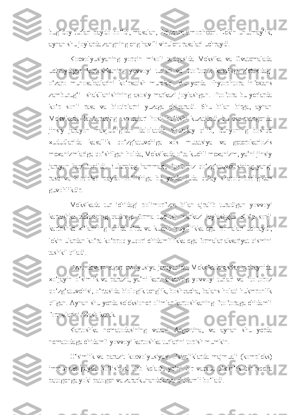 bug‘doy turlari paydo bo‘ldi, masalan, Triticum  timopheeri. Lekin unutmaylik,
aynan shu joylarda zangning eng havfli virulent rasalari uchraydi.
Koevolyusiyaning   yorqin   misoli   tariqasida   Meksika   va   Gvatemalada
uchraydigan   kartoshkaning   yovvoyi   turlari   va   fitoftoroz   kasalligi   o‘rtasidagi
o‘zaro   munosabatlarini   ko‘rsatish   mumkin.   Bu   yerda   Phytophtora   infestans
zamburug‘i     shakllanishining   asosiy   markazi   joylashgan.   Fitoftora   bu   yerlarda
ko‘p   sonli   rasa   va   biotiplarni   yuzaga   chiqaradi.   Shu   bilan   birga,   aynan
Meksikada   fitoftoraning   osporalari   hosil   bo‘lishi   kuzatiladi,   bu   esa   patogenda
jinsiy   jarayon   mavjudligidan   dalolatdir.   Shunday   qilib,   dunyoning   boshqa
xududlarida   kasallik   qo‘zg‘atuvchiga   xos   mutatsiya   va   geterokariozis
mexanizmlariga qo‘shilgan holda, Meksikada o‘ta kuchli mexanizm, ya’ni jinsiy
jarayon   ham   topildi.   Bularning   hammasi,   fitoftoroz   qo‘zg‘atuvchisining   yangi
rasa   va   biotiplari   paydo   bo‘lishiga   bu   yerda   juda   qulay   sharoit   borligidan
guvohlikdir.
Meksikada   tur   ichidagi   polimorfizm   bilan   ajralib   turadigan   yovvoyi
kartoshka   turlarining   qadimgi   forma   tuzilish   markazi   joylashgan.   Ko‘p   sonli
kartoshka   xillarining   ichida   o‘rta   va   kuchli   moyillikka   ega   formalari   uchraydi,
lekin ulardan ko‘ra ko‘proq yuqori chidamlilikka ega formalar aksariyat qismini
tashkil qiladi.
Uzoq davom  etgan evolyusiya  jarayonida, Meksikada  asrlar  mobaynida
xo‘jayin–o‘simlik   va   parazit,   ya’ni   kartoshkaning   yovvoyi   turlari   va   fitoftoroz
qo‘zg‘atuvchisi, o‘rtasida biologik tenglik, boshqacha, balans holati hukmronlik
qilgan. Aynan shu yerda seleksioner-olimlar kartoshkaning fitoftoraga chidamli
formalarini izlash kerak.
Kartoshka   nematodasining   vatani   Argentina,   va   aynan   shu   yerda
nematodaga chidamli yovvoyi kartoshka turlarini topish mumkin.
O‘simlik   va   parazit   koevolyusiyasi   o‘simliklarda   majmuali   (kompleks)
immunitet   paydo   bo‘lishiga   olib   keladi,   ya’ni   bir   vaqtda   o‘simlik   bir   necha
patogenga yoki patogen va zararkunandalarga chidamli bo‘ladi. 