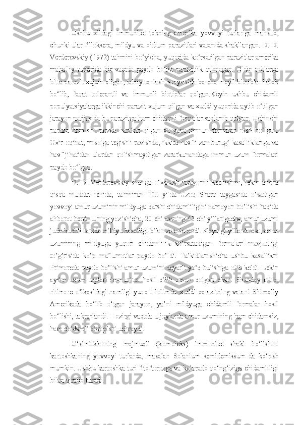 Ushbu   xildagi   immunitet   tokning   amerika   yovvoyi   turlariga   mansub,
chunki ular filloksera, mildyu va oidium parazitlari vatanida shakllangan. D. D.
Verderevskiy (1972) tahmini bo‘yicha, yuqorida ko‘rsatilgan parazitlar amerika
mahalliy   turlarida   bir   vaqtda   paydo   bo‘lib   parazitlik   qilmagan.   Oldin   toklarga
bitta parazit xujum qilgan, tabiiy tanlash jarayonida barcha moyil biotiplar halok
bo‘lib,   faqat   tolerantli   va   immunli   biotiplar   qolgan.Keyin   ushbu   chidamli
populyatsiyalarga ikkinchi parazit xujum qilgan va xuddi yuqorida aytib o‘tilgan
jarayon natijasida bu parazitga ham chidamli formalar saqlanib qolgan. Uchinchi
parazit   ham   shu   tarzda   harakat   qilgan   va   yana   immun   formalar   hosil   bo‘lgan.
Oxir-oqibat, misolga tegishli ravishda, ikkita havfli zamburug‘ kasalliklariga va
havf   jihatidan   ulardan   qolishmaydigan   zararkunandaga   immun   uzum   formalari
paydo bo‘lgan.
D.   D.   Verderevskiy   shunga   o‘xshash   jarayonni   kechishini,   lekin   ancha
qisqa   muddat   ichida,   tahminan   100   yilda   Uzoq   Sharq   taygasida   o‘sadigan
yovvoyi amur uzuminin mildyuga qarshi chidamliligini namoyon bo‘lishi haqida
ahborot berdi. Uning yozishicha, 20-chi asrning 40-chi yillarigacha, amur uzumi
juda kuchli tarzda mildyu kasalligi bilan zararlanardi. Keyingi yillarda esa, amur
uzumining   mildyuga   yuqori   chidamlilik   ko‘rsatadigan   formalari   mavjudligi
to‘g‘risida   ko‘p   ma’lumotlar   paydo   bo‘ldi.   Ta’kidlanishicha   ushbu   kasallikni
Primoreda paydo bo‘lishi amur uzumini deyarli yo‘q bulishiga olib keldi. Lekin
ayrim   uzum   tuplari   immunitet   hosil   qilib   omon   qolgan   ekan.   Shunday   qilib,
Primore   o‘lkasidagi   namligi   yuqori   iqlimda   xuddi   parazitning   vatani   Shimoliy
Amerikada   bo‘lib   o‘tgan   jarayon,   ya’ni   mildyuga   chidamli   formalar   hosil
bo‘lishi, takrorlandi. Hozirgi vaqtda u joylarda amur uzumining ham chidamsiz,
ham chidamli biotiplari uchraydi.
O‘simliklarning   majmuali   (kompleks)   immunitet   shakl   bo‘lishini
kartoshkaning   yovvoyi   turlarda,   masalan   Solanium   semidemissum   da   ko‘rish
mumkin. Ushbu kartoshka turi fitoftorozga va kolorado qo‘ng‘iziga chidamliligi
bilan ajralib turadi. 