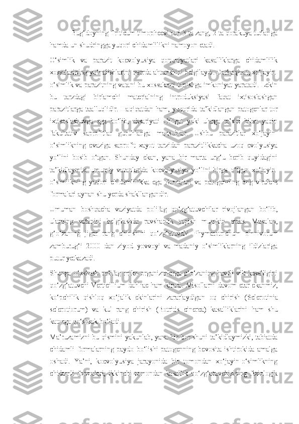 Bug‘doyning  Triticum   timopheevi  turi 3-ta zang, 2-ta qorakuya turlariga
hamda un shudringga yuqori chidamlilikni namoyon etadi.
O‘simlik   va   parazit   koevolyusiya   qonuniyatlari   kasalliklarga   chidamlilik
xossalarining yo‘nalishlarini qaerda ahtarishini belgilaydi. Darhaqiqat, xo‘jayin-
o‘simlik va parazitning vatani bu xossalarni topishga imkoniyat yaratadi. Lekin
bu   tarzdagi   birlamchi   materialning   introduksiyasi   faqat   ixtisoslashgan
parazitlarga   taalluqlidir.   Haqiqatdan   ham,   yuqorida   ta’kidlangan   patogenlar   tor
ixtisoslashuvga   ega   bo‘lib,   aksariyati   obligat   yoki   ularga   ta’siri   bilan   yaqin
fakultativ   saprofitlar   guruhlariga   mansubdir.   Ushbu   parazitlar   xo‘jayin-
o‘simlikning   evaziga   saprofit   xayot   tarzidan   parazitlikkacha   uzoq   evolyusiya
yo‘lini   bosib   o‘tgan.   Shunday   ekan,   yana   bir   marta   urg‘u   berib   quyidagini
ta’kidlaymiz:   umumiy   vatanlarida   koevolyusiya   yo‘lini   birga   o‘tgan   xo‘jayin-
o‘simlikning   yuqori   chidamlilikka   ega   formalari   va   patogenning   eng   virulent
formalari aynan shu yerda shakllangandir.
Umuman   boshqacha   vaziyatda   polifag   qo‘zg‘atuvchilar   rivojlangan   bo‘lib,
ularning   vatanini   belgilashda   ravshanlik   topish   mumkin   emas.   Masalan,
g‘o‘zaning   jigar   rang   chirishini   qo‘zg‘atuvchi   Phymatotrichum   omnivorum
zamburug‘i   2000   dan   ziyod   yovvoyi   va   madaniy   o‘simliklarning   ildizlariga
putur yetkazadi.
Shunga   o‘xshash   polifag   mikroorganizmlarga   g‘o‘zaning   havfli   vilt   kasalligini
qo‘zg‘atuvchi   Verticillium   dahliae   ham kiradi. Misollarni davom etar ekanmiz,
ko‘pchilik   qishloq   xo‘jalik   ekinlarini   zararlaydigan   oq   chirish   ( Sclerotinia
sclerotiorum )   va   kul   rang   chirish   ( Botritis   cinerea )   kasalliklarini   ham   shu
katorga qo‘shsak bo‘ladi.
Ma’ruzamizni bu qismini yakunlab, yana bir bor shuni  ta’kidlaymizki, tabiatda
chidamli   formalarning   paydo   bo‘lishi   patogenning   bevosita   ishtirokida   amalga
oshadi.   Ya’ni,   koevolyusiya   jarayonida   bir   tomondan   xo‘jayin-o‘simlikning
chidamli   formalari,   ikkinchi   tomondan   kasallik   qo‘zg‘atuvchisining   fiziologik 