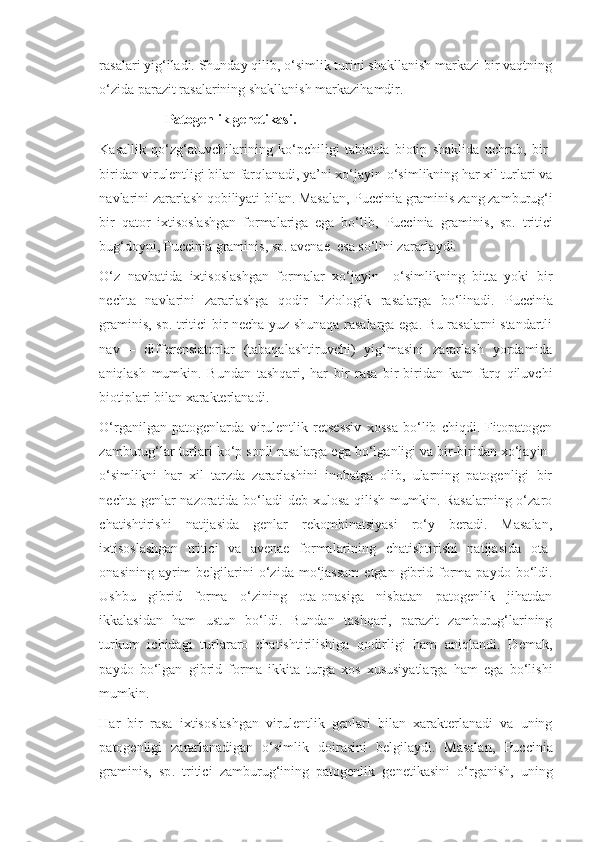 rasalari yig‘iladi. Shunday qilib, o‘simlik turini shakllanish markazi bir vaqtning
o‘zida parazit rasalarining shakllanish markazihamdir.
                   Patogenlik genetikasi.
Kasallik   qo‘zg‘atuvchilarining   ko‘pchiligi   tabiatda   biotip   shaklida   uchrab,   bir-
biridan virulentligi bilan farqlanadi, ya’ni xo‘jayin-o‘simlikning har xil turlari va
navlarini zararlash qobiliyati bilan. Masalan,  Puccinia   graminis  zang zamburug‘i
bir   qator   ixtisoslashgan   formalariga   ega   bo‘lib,   Puccinia   graminis ,   sp .   t ritici
bug‘doyni,  Puccinia   graminis ,  sp .  avenae   esa so‘lini zararlaydi.
O‘z   navbatida   ixtisoslashgan   formalar   xo‘jayin   –o‘simlikning   bitta   yoki   bir
nechta   navlarini   zararlashga   qodir   fiziologik   rasalarga   bo‘linadi.   Puccinia
graminis ,   sp .   tritici   bir necha yuz shunaqa rasalarga ega. Bu rasalarni standartli
nav   –   differensiatorlar   (tabaqalashtiruvchi)   yig‘masini   zararlash   yordamida
aniqlash   mumkin.   Bundan   tashqari,   har   bir   rasa   bir-biridan   kam   farq   qiluvchi
biotiplari bilan xarakterlanadi.
O‘rganilgan   patogenlarda   virulentlik   retsessiv   xossa   bo‘lib   chiqdi.   Fitopatogen
zamburug‘lar turlari ko‘p sonli rasalarga ega bo‘lganligi va bir-biridan xo‘jayin-
o‘simlikni   har   xil   tarzda   zararlashini   inobatga   olib,   ularning   patogenligi   bir
nechta genlar  nazoratida bo‘ladi deb xulosa qilish mumkin. Rasalarning  o‘zaro
chatishtirishi   natijasida   genlar   rekombinatsiyasi   ro‘y   beradi.   Masalan,
ixtisoslashgan   tritici   va   avenae   formalarining   chatishtirishi   natijasida   ota-
onasining  ayrim   belgilarini  o‘zida  mo‘jassam   etgan  gibrid  forma  paydo  bo‘ldi.
Ushbu   gibrid   forma   o‘zining   ota-onasiga   nisbatan   patogenlik   jihatdan
ikkalasidan   ham   ustun   bo‘ldi.   Bundan   tashqari,   parazit   zamburug‘larining
turkum   ichidagi   turlararo   chatishtirilishiga   qodirligi   ham   aniqlandi.   Demak,
paydo   bo‘lgan   gibrid   forma   ikkita   turga   xos   xususiyatlarga   ham   ega   bo‘lishi
mumkin.
Har   bir   rasa   ixtisoslashgan   virulentlik   genlari   bilan   xarakterlanadi   va   uning
patogenligi   zararlanadigan   o‘simlik   doirasini   belgilaydi.   Masalan,   Puccinia
graminis ,   sp .   tritici   zamburug‘ining   patogenlik   genetikasini   o‘rganish,   uning 