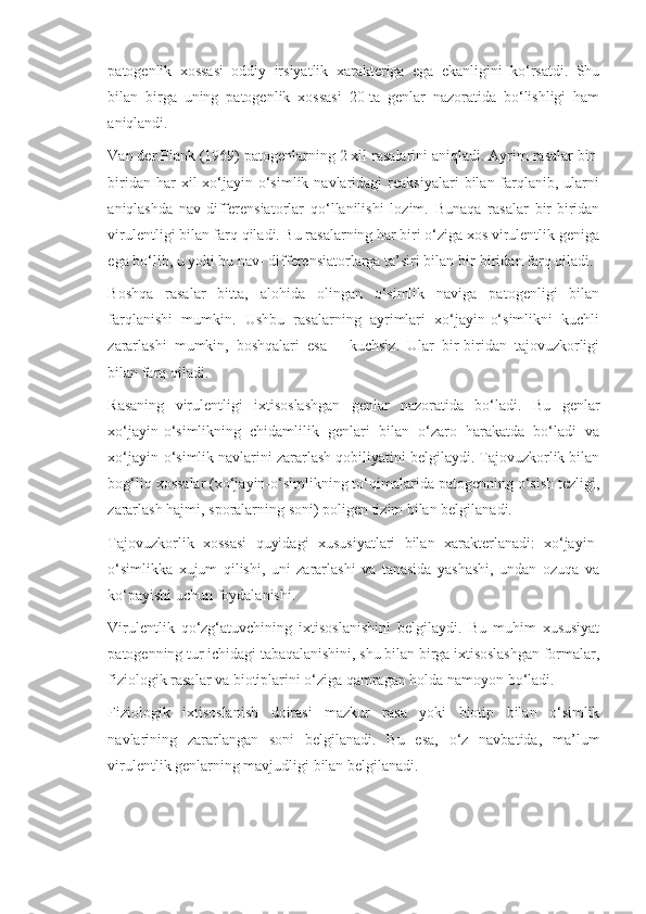 patogenlik   xossasi   oddiy   irsiyatlik   xarakteriga   ega   ekanligini   ko‘rsatdi.   Shu
bilan   birga   uning   patogenlik   xossasi   20-ta   genlar   nazoratida   bo‘lishligi   ham
aniqlandi.
Van der Plank (1969) patogenlarning 2 xil rasalarini aniqladi. Ayrim rasalar bir-
biridan  har  xil   xo‘jayin-o‘simlik  navlaridagi   reaksiyalari   bilan  farqlanib,  ularni
aniqlashda   nav-differensiatorlar   qo‘llanilishi   lozim.   Bunaqa   rasalar   bir-biridan
virulentligi bilan farq qiladi. Bu rasalarning har biri o‘ziga xos virulentlik geniga
ega bo‘lib, u yoki bu nav- differensiatorlarga ta’siri bilan bir-biridan farq qiladi.
Boshqa   rasalar   bitta,   alohida   olingan   o‘simlik   naviga   patogenligi   bilan
farqlanishi   mumkin.   Ushbu   rasalarning   ayrimlari   xo‘jayin-o‘simlikni   kuchli
zararlashi   mumkin,   boshqalari   esa   –   kuchsiz.   Ular   bir-biridan   tajovuzkorligi
bilan farq qiladi.
Rasaning   virulentligi   ixtisoslashgan   genlar   nazoratida   bo‘ladi.   Bu   genlar
xo‘jayin-o‘simlikning   chidamlilik   genlari   bilan   o‘zaro   harakatda   bo‘ladi   va
xo‘jayin-o‘simlik navlarini zararlash qobiliyatini belgilaydi. Tajovuzkorlik bilan
bog‘liq xossalar (xo‘jayin-o‘simlikning to‘qimalarida patogenning o‘sish tezligi,
zararlash hajmi, sporalarning soni) poligen tizim bilan belgilanadi.
Tajovuzkorlik   xossasi   quyidagi   xususiyatlari   bilan   xarakterlanadi:   xo‘jayin-
o‘simlikka   xujum   qilishi,   uni   zararlashi   va   tanasida   yashashi,   undan   ozuqa   va
ko‘payishi uchun foydalanishi.
Virulentlik   qo‘zg‘atuvchining   ixtisoslanishini   belgilaydi.   Bu   muhim   xususiyat
patogenning tur ichidagi tabaqalanishini, shu bilan birga ixtisoslashgan formalar,
fiziologik rasalar va biotiplarini o‘ziga qamragan holda namoyon bo‘ladi.
Fiziologik   ixtisoslanish   doirasi   mazkur   rasa   yoki   biotip   bilan   o‘simlik
navlarining   zararlangan   soni   belgilanadi.   Bu   esa,   o‘z   navbatida,   ma’lum
virulentlik genlarning mavjudligi bilan belgilanadi. 