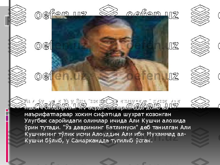 Али Кушчига Улугбек "фарзанди аржуманд" сифатида 
ишонч билдирган. ХV асрда Самаркандда доно ва 
маърифатпарвар хоким сифатида шухрат козонган 
Улугбек саройидаги олимлар ичида Али Кушчи алохида 
ўрин тутади. "Ўз даврининг Батлимуси" деб танилган Али 
Кушчининг тўлик исми Алоуддин Али ибн Мухаммад ал-
Кушчи бўлиб, у Самаркандда тугилиб ўсган.  