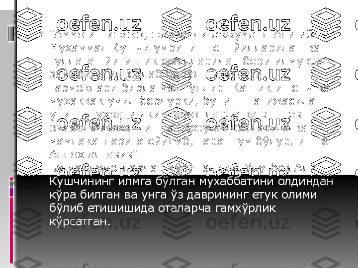 
"Аммо иттифоко, фарзанди аржуманд Али ибн 
Мухаммад Кушчи умрининг ёш йилларидан ва 
гуллаган йигитлик фаслларидан бери илму фан 
замирида илгорлаб бораяпти ва унинг 
тармоклари бирла машгулдир. Каттик ишонч ва 
мухаккак умид бордурки, бунинг натижасида 
унинг шухрати якин замонларда ва энг тез 
онларда жахоннинг атрофу акнофларига ва 
мамлакатларига ёйилиб, тараннум бўлур, иншо 
Аллох ал-азиз".
Бу маълумотлардан кўринадики, Улугбек Али 
Кушчининг илмга бўлган мухаббатини олдиндан 
кўра билган ва унга ўз даврининг етук олими 
бўлиб етишишида оталарча гамхўрлик 
кўрсатган. 