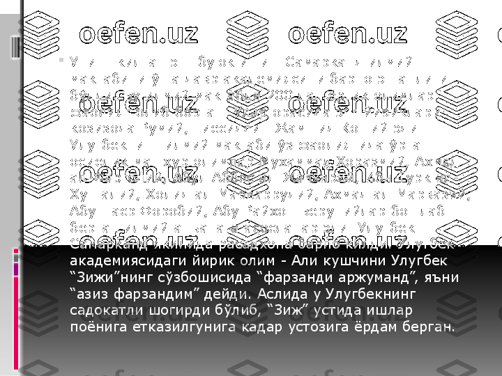 
Унинг килган энг буюк иши - Самарканд илмий 
мактабини ўша давр академиясини барпо этганлиги 
бўлди. Бу илмий мактабда 200 дан ортик олимлар 
фаолият олиб борган. Улар орасида энг йириклари 
козизода Румий, Гиёсиддин Жамшид Коший эди. 
Улугбекнинг илмий мактаби ўз фаолиятида ўрта 
осиёлик машхур олимлар Мухаммад Хоразмий, Ахмад 
ал-Фаргоний, Абул Аббос ал-Жавхарий, Ибн Турк ал-
Хутталий, Холид ал-Марваррудий, Ахмад ал-Марвазий, 
Абу Наср Форобий, Абу Райхон Берунийлар бошлаб 
берган илмий анъанага асосланар эди. Улугбек 
Самарканд якинида расадхона барпо килди. Улугбек 
академиясидаги йирик олим - Али кушчини Улугбек 
“Зижи”нинг сўзбошисида “фарзанди аржуманд”, яъни 
“азиз фарзандим” дейди. Аслида у Улугбекнинг 
садокатли шогирди бўлиб, “Зиж” устида ишлар 
поёнига етказилгунига кадар устозига ёрдам берган. 