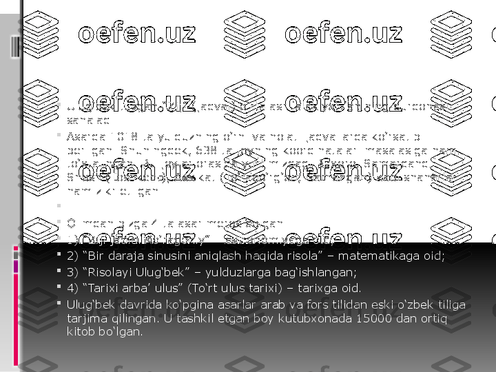 
Ulug‘bek tuzgan “Zij” (jadval) o‘rta asr falakiyot fanining durdonasi 
sanaladi. 

Asarda 1018 ta yulduzning o‘rni va holati jadvallarda ko‘rsatib 
berilgan. Shuningdek, 638 ta joyning koordinatalari masalasiga ham 
to‘xtalingan. Bu joylar orasida yurtimizdagi Buxoro, Samarqand, 
Shosh (Toshkent), Axsikat (To‘raqo‘rg‘on, Namangan) kabi shaharlar 
ham zikr etilgan.	
 

 

Olimdan bizga 4 ta asar meros qolgan:

1) “Ziji jadidi Ko‘ragoniy” – astronomiyaga oid;

2) “Bir daraja sinusini aniqlash haqida risola” – matematikaga oid;

3) “Risolayi Ulug‘bek” – yulduzlarga bag‘ishlangan;

4) “Tarixi arba’ ulus” (To‘rt ulus tarixi) – tarixga oid.

Ulug‘bek davrida ko‘pgina asarlar arab va fors tilidan eski o‘zbek tiliga 
tarjima qilingan. U tashkil etgan boy kutubxonada 15000 dan ortiq 
kitob bo‘lgan. 