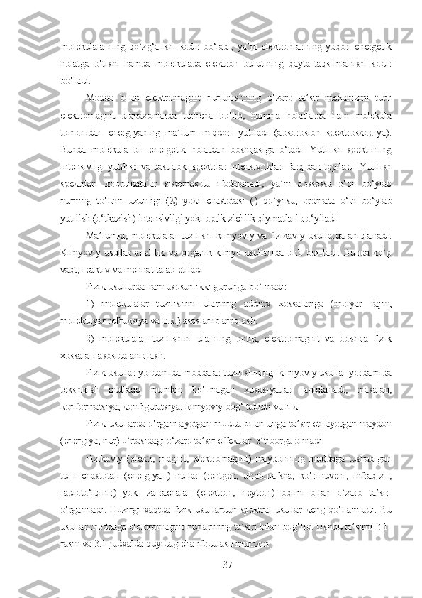 37molekulalarning  qo‘zg‘alishi  sodir  bo‘ladi,  ya’ni  elektronlarning  yuqori  energetik
holatga   o‘tishi   hamda   molekulada   elektron   bulutining   qayta   taqsimlanishi   sodir
bo‘ladi.
Modda   bilan   elektromagnit   nurlanishning   o‘zaro   ta’sir   mexanizmi   turli
elektromagnit   diapazonlarda   turlicha   bo‘lib,   hamma   holatlarda   ham   molekula
tomonidan   energiyaning   ma’lum   miqdori   yutiladi   (absorbsion   spektroskopiya).
Bunda   molekula   bir   energetik   holatdan   boshqasiga   o‘tadi.   Yutilish   spektrining
intensivligi yutilish va dastlabki spektrlar intensivliklari farqidan topiladi. Yutilish
spektrlari   koordinatalar   sistemasida   ifodalanadi,   ya’ni   abssessa   o‘qi   bo‘ylab
nurning   to‘lqin   uzunligi   (  )   yoki   chastotasi   ( )   qo‘yilsa,   ordinata   o‘qi   bo‘ylab
yutilish (o‘tkazish) intensivligi yoki optik zichlik qiymatlari qo‘yiladi.
Ma’lumki, molekulalar tuzilishi kimyoviy va fizikaviy usullarda aniqlanadi.
Kimyoviy   usullar   analitik   va   organik   kimyo   usullarida   olib   boriladi.   Bunda   ko‘p
vaqt, reaktiv va mehnat talab etiladi. 
Fizik usullarda ham asosan ikki guruhga bo‘linadi: 
1)   molekulalar   tuzilishini   ularning   additiv   xossalariga   (molyar   hajm,
molekulyar refraksiya va h.k.) asoslanib aniqlash. 
2)   molekulalar   tuzilishini   ularning   optik,   elektromagnit   va   boshqa   fizik
xossalari asosida aniqlash.
Fizik usullar yordamida moddalar tuzilishining  kimyoviy usullar yordamida
tekshirish   mutlaqo   mumkin   bo‘lmagan   xususiyatlari   aniqlanadi,   masalan,
konformatsiya, konfiguratsiya, kimyoviy bog‘ tabiati va h.k.
Fizik usullarda o‘rganilayotgan modda bilan unga ta’sir etilayotgan maydon
(energiya, nur) o‘rtasidagi o‘zaro ta’sir effektlari e’tiborga olinadi.
Fizikaviy   (elektr,   magnit,   elektromagnit)   maydonning   moddaga   tushadigan
turli   chastotali   (energiyali)   nurlar   (rentgen,   ulrabinafsha,   ko‘rinuvchi,   infraqizil,
radioto‘lqinlr)   yoki   zarrachalar   (elektron,   neytron)   oqimi   bilan   o‘zaro   ta’siri
o‘rganiladi.  Hozirgi   vaqtda fizik  usullardan spektral  usullar   keng qo‘llaniladi. Bu
usullar moddaga elektromagnit nurlarining ta’siri bilan bog‘liq. Ushbu ta’sirni 3.1-
rasm va 3.1-jadvalda quyidagicha ifodalash mumkin. 