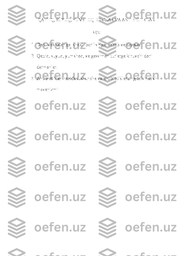 QATTIQ, SUYUQ, YUMSHOQ DORILAR VA ANTIBIOTIKLAR
Reja:
1. Dori  vositalariga  shakl  berilishiga  sabab va dozalari.
2. Qattiq, suyuq, yumshoq, va gassimon turlarga kiruvchi dori 
darmonlar.
3. Antibiotiklar haqida tushuncha va antibiotiklarning ta’sir etish 
mexanizmi 