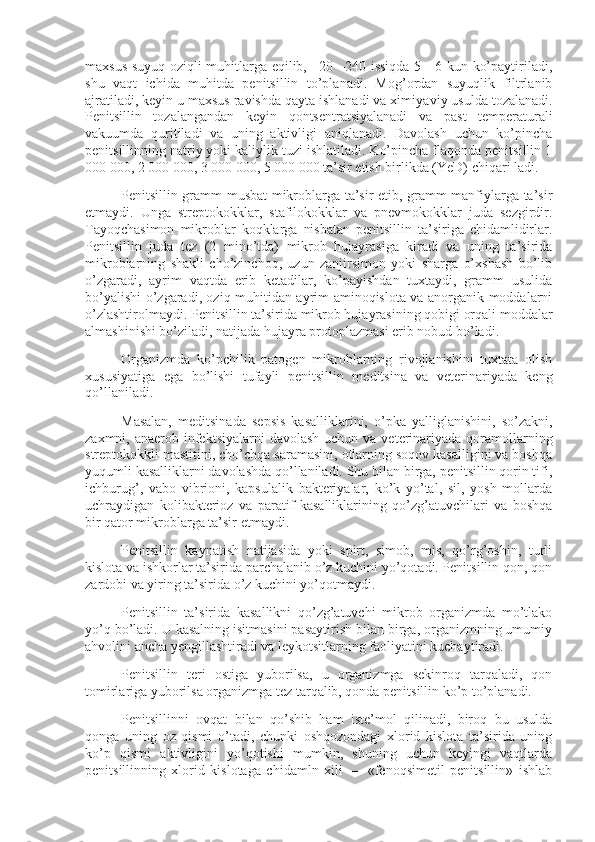 maxsus suyuq oziqli muhitlarga eqilib, +20 –240 issiqda 5—6 kun ko’paytiriladi,
shu   vaqt   ichida   muhitda   penitsillin   to’planadi.   Mog’ordan   suyuqlik   filtrlanib
ajratiladi, keyin u maxsus ravishda qayta ishlanadi va ximiya viy usulda tozalanadi.
Penitsillin   tozalangandan   keyin   qontsentratsiyalanadi   va   past   temperaturali
vakuumda   quritiladi   va   uning   aktivligi   aniqlanadi.   Davolash   uchun   ko’pincha
penitsillinning natriy yoki kaliylik tuzi ishlatiladi. Ko’pincha flaqonda penitsillin 1
000 000, 2 000 000, 3 000 000, 5 000 000 ta’sir etish birlikda (YeD) chiqari ladi.
Penitsillin gramm-musbat mikroblarga ta’sir etib, gramm-manfiylarga ta’sir
etmaydi.   Unga   streptokokklar,   stafilokokklar   va   pnevmokokklar   juda   sezgirdir.
Tayoqchasimon   mikroblar   koqklarga   nisbatan   penitsillin   ta’siriga   chidamlidirlar.
Penitsillin   juda   tez   (2   mino’tda)   mikrob   hujayrasiga   kiradi   va   uning   ta’sirida
mikroblarning   shakli   cho’zinchoq,   uzun   zanjirsimon   yoki   sharga   o’xshash   bo’lib
o’zgaradi,   ayrim   vaqtda   erib   ketadilar,   ko’payishdan   tuxtaydi,   gramm   usulida
bo’yalishi o’zgaradi, oziq muhitidan ayrim aminoqislota va anorganik moddalarni
o’zlashtirolmaydi. Penitsillin ta’sirida mikrob hujayrasining qobigi orqali moddalar
almashinishi bo’ziladi, natijada hujayra protoplazmasi erib nobud bo’ladi.
Organizmda   ko’pchilik   patogen   mikroblarning   rivojlanishini   tuxtata   olish
xususiyatiga   ega   bo’lishi   tufayli   pe nitsillin   meditsina   va   veterinariyada   keng
qo’llaniladi.
Masalan,   meditsinada   sepsis   kasalliklarini,   o’pka   yalliglanishini,   so’zakni,
zaxmni, anaerob infektsiyalarni  davolash  uchun va veterinariyada  qoramollarning
streptokokkli mastitini, cho’chqa saramasini, otlarning soqov kasalligini va boshqa
yuqumli kasalliklarni davolashda qo’llaniladi. Shu bilan birga, penitsillin qorin tifi,
ichburug’,   vabo   vibrioni,   kapsulalik   bakteriyalar,   ko’k   yo’tal,   sil,   yosh   mollarda
uchraydigan   kolibakterioz   va   paratif   kasalliklarining   qo’zg’atuvchilari   va   boshqa
bir qator mikroblarga ta’sir etmaydi.
Penitsillin   kaynatish   natijasida   yoki   spirt,   simob,   mis,   qo’rg’oshin,   turli
kislota va ishkorlar ta’sirida parchalanib o’z kuchini yo’qotadi. Penitsillin qon, qon
zardobi va yiring ta’sirida o’z kuchini yo’qotmaydi.
Penitsillin   ta’sirida   kasallikni   qo’zg’atuvchi   mikrob   organizmda   mo’tlako
yo’q bo’ladi. U kasalning isitmasini pasaytirish bilan birga, organizmning umumiy
ahvolini ancha yengillashtiradi va leykotsitlarning faoliyatini kuchaytiradi.
Penitsillin   teri   ostiga   yuborilsa,   u   organizmga   sekinroq   tarqaladi,   qon
tomirlariga yuborilsa organizmga tez tarqalib, qonda penitsillin ko’p to’planadi.
Penitsillinni   ovqat   bilan   qo’shib   ham   iste’mol   qilinadi,   biroq   bu   usulda
qonga   uning   oz   qismi   o’tadi,   chunki   oshqozondagi   xlorid   kislota   ta’sirida   uning
ko’p   qismi   aktivligini   yo’qotishi   mumkin,   shuning   uchun   keyingi   vaqtlarda
penitsillinning   xlorid   kislotaga   chidamln   xili   —   «fenoqsimetil   penitsillin»   ishlab 