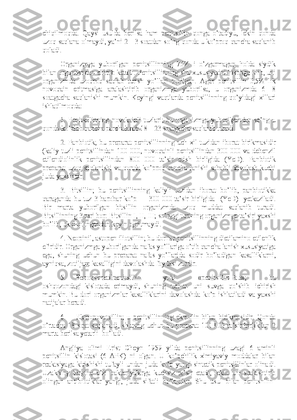 chiqilmoqda.   Qaysi   usulda   berilsa   ham   penitsillin   qonga   o’tadiyu,   lekin   qonda
uzoq saqlana olmaydi, ya’ni 2—3 soatdan so’ng qonda u ko’proq qancha saqlanib
qoladi.
Organizmga   yuborilgan   penitsillinning   70%   i   o’zgarmagan   holda   siydik
bilan organizmdan chiqib ketadi. Penitsillinning shu xususiyatini hisobga olib, uni
organizmda   uzoqroq   saqlab   turish   yo’llari   topilgan.   Agar   penitsillin   0,5%   lik
novoqain   eritmasiga   aralashtirib   organizmga   yuborilsa,   u   organizmda   6—8
soatgacha   saqlanishi   mumkin.   Keyingi   vaqtlarda   penitsillinning   qo’yidagi   xillari
ishlatilmoqda:
1.   Penitsillinning   novakainli   tuzlari;   bu   organizmga   yuborilgandan   so’ng   u
qonda ko’plab qancha parchalanib 18—23 soatgacha saqlanib turadi.
2.  Panbiotik;   bu   preparat   penitsillinning   uch  xil   tuzidan  iborat   birikmasidir
(kaliy  tuzli  penitsillindan  100  000, novoqainli   penitsillindan 300  000 va  debenzil
etilendiolinlik   penitsillindan   800   000   ta’sir   etish   birligida   (YeD).   Panbiotik
preparat  uzoq  saqlanishi  va qonda ko’proq qancha  lanishi  sababli  davolash kuchi
juda yaxshidir.
3.   Bitsillin;   bu   penitsillinning   kaliyli   tuzidan   iborat   bo’lib,   panbiotikka
qaraganda  bu tuz  3 barobar  ko’p —  300 000  ta’sir   birligida       (YeD)       yetkaziladi.
Bir   marta   yuborilgan   bitsillin   organizmda   uzoq   muddat   saqlanib   turadi.
Bitsillinning 3 turi bor: Bitsillin I, II, III;   so’nggi turining organizmga ta’siri yaxshi
bo’lib, ukol qilingandan keyin ogritmaydi.
4. Neopinil, astopen iliotsillin; bu dorilar penitsillinning dietilamino-etilenlik
efiridir. Organizmga yuborilganda nafas yo’llariga o’tib qancha lanish xususiyatiga
ega,   shuning   uchun   bu   preparat   nafas   yo’llarida   sodir   bo’ladigan   kasalliklarni,
ayniqsa, zotiljam kasalligini davolashda foydasi zurdir.
5.             Fenoqsimetilpenitsillin   yoki   «penitsillin-fau»;   bu
oshqozondagi     kislotada     erimaydi,     shuning   uchun   uni   suvga   qo’shib   ichirish
mumkin.   Bu   dori   organizmlar   kasalliklarini   davolashda   ko’p   ishlatiladi   va   yaxshi
natijalar beradi.
6.             Ekmonovatsillin;   u   penitsillinning   ekmolin   bilan   birikmasidir.   Qonda
o’rtacha   18   soat   saqlanadi,   shuning   uchun   bu   preparat   100   000   ta’sir   birlikdan   2
marta berilsa yetarli     bo’ladi.
Angliya   olimi   Erist   Cheyn   1959   yilda   penitsillinning   uzagi   6   aminli
penitsillin   kislotasi   (6   APK)   ni   olgan.   U   ko’pchilik   ximiyaviy   moddalar   bilan
reaktsiyaga   kirishishi   tufayli   undan  juda   ko’p   yangi   sintetik  penitsillinlar   olinadi.
Uzakning   birgina   o’zi   bakteriyalarga   kuchsiz   ta’sir   etadi,   lekin   uni   aralashtirib
olingan   antibiotiklar   yangi,   juda   sifatli   bo’ladilar.   Shu   usul   bilan   penitsnllin- 