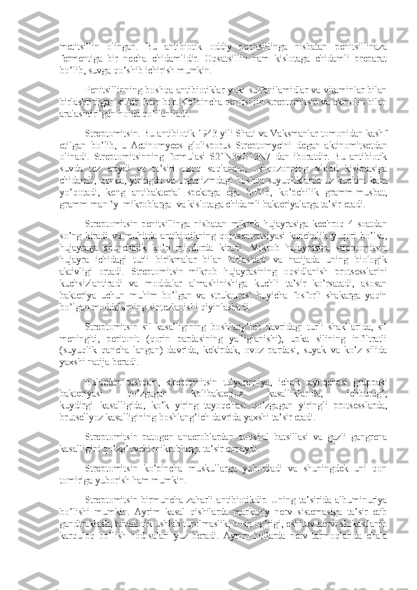 metitsillin   olingan.   Bu   antibiotik   oddiy   penitsillinga   nisbatan   penitsillinaza
fermentiga   bir   necha   chidamlidir.   Oqsatsillin   ham   kislotaga   chidamli   preparat
bo’lib, suvga qo’shib ichirish mumkin.
Penitsillinning boshqa antibiotiklar yoki sulfanilamidlar va vitaminlar bilan
birlashtirilgan xillari ham bor. Ko’pincha penitsillin streptomitsin va ekmolin bilan
aralashtirilgan holda qo’llaniladi.
Streptomitsin. Bu antibiotik 1943 yili Shati va Vaksmanlar tomonidan kashf
etilgan   bo’lib,   u   Actinomyces   glolisporus   Streptomycini     degan   aktinomitsetdan
olinadi.   Streptomitsinning   formulasi   S21N39O12N7   dan   iboratdir.   Bu   antibiotik
suvda   tez   eriydi   va   ta’siri   uzoq   saqlanadi,   oshqozonning   xlorid   kislotasiga
chidamli,  qonda,   yiringda   va   organizmdagi   boshqa   suyuqliklarda   uz   kuchini   kam
yo’qotadi,   keng   antibakterial   spektrga   ega   bo’lib,   ko’pchilik   gramm-musbat,
gramm-manfiy     mikroblarga     va kislotaga chidamli bakteriyalarga ta’sir etadi.
Streptomitsin   penitsillinga   nisbatan   mikrob   hujayrasiga   kechroq   4   soatdan
so’ng   kiradi   va   muhitda   antibiotikning   qontsentratsiyasi   kanchalik   yuqori   bo’lsa,
hujayraga   shunchalik   ko’p   miqdorda   kiradi.   Mikrob   hujayrasiga   streptomitsin
hujayra   ichidagi   turli   birikmalar   bilan   birlashadi   va   natijada   uning   biologik
aktivligi   ortadi.   Streptomitsin     mikrob   hujayrasining   oqsidlanish   protsesslarini
kuchsizlantiradi   va   moddalar   almashinishiga   kuchli   ta’sir   ko’rsatadi,   asosan
bakteriya   uchun   muhim   bo’lgan   va   strukturasi   buyicha   fosforli   shakarga   yaqin
bo’lgan moddalarning sintezlanishi qiyinlashadi.
Streptomitsin   sil   kasalligining   boshlang’ich   davridagi   turli   shakllarida,   sil
meningiti,   peritonit   (qorin   pardasining   yalliglanishi),   upka   silining   infiltratli
(suyuqlik   qancha   langan)   davrida,   kekirdak,   ovoz   pardasi,   suyak   va   ko’z   silida
yaxshi natija beradi.
Bulardan   tashqari,   streptomitsin   tulyaremiya,   ichak   tayoqchasi   gruppasi
bakteriyasi   qo’zgagan   kolibakterioz   kasalliklarida,   ichburug’,
kuydirgi       kasalligida,   ko’k   yiring   tayoqchasi   qo’zgagan   yiringli   protsesslarda,
brutsellyoz kasalligining boshlang’ich davrida yaxshi ta’sir etadi.
Streptomitsin   patogen   anaeroblardan   qoqshal   batsillasi   va   gazli   gangrena
kasalligini qo’zg’ovchi mikroblarga ta’sir etmaydi.
Streptomitsin   ko’pincha   muskullarga   yuboriladi   va   shuningdek   uni   qon
tomiriga yuborish ham mumkin.
Streptomitsin  birmuncha  zaharli  antibiotikdir.  Uning  ta’sirida  albuminuriya
bo’lishi   mumkin.   Ayrim   kasal   qishilarda   markaziy   nerv   sistemasiga   ta’sir   etib
gandiraklash, tanani tik ushlab turolmaslik, bosh og’rigi, eshituv nervi shikastlanib
karquloq   bo’lish   hodisalari   yuz   beradi.   Ayrim   hollarda   nerv   tarmoqlarida   chala 