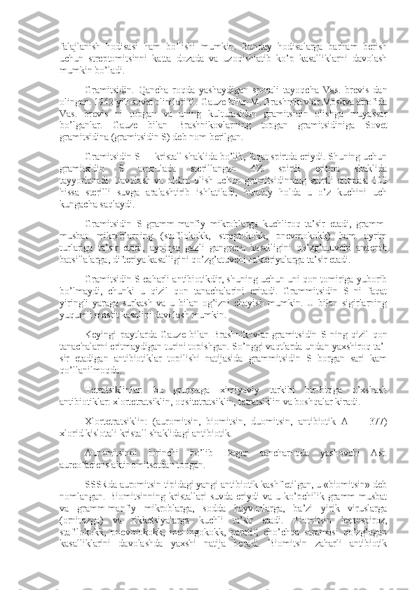 falajlanish   hodisasi   ham   bo’lishi   mumkin.   Bunday   hodisalarga   barham   berish
uchun   streptomitsinni   katta   dozada   va   uzoqishlatib   ko’p   kasalliklarni   davolash
mumkin bo’ladi.
Gramitsidin.   Qancha   roqda   yashaydigan   sporali   tayoqcha   Vas.   brevis   dan
olingan. 1942 yili sovet olimlari G. Gauze bilan M. Brashnikovlar Moskva atrofida
Vas.   brevis   ni   topgan   va   uning   kulturasidan   gramitsidin   olishga   muyassar
bo’lganlar.   Gauze   bilan   Brashnikovlarning   top gan   gramitsidiniga   Sovet
gramitsidina (gramitsidin S) deb nom berilgan.
Gramitsidin S — kristall shaklida bo’lib, faqat spirtda eriydi. Shuning uchun
gramitsidin   S   ampulada   sterillangan   4%   spirtli   eritma   shaklida
tayyorlanadi.   Davolash   va   oldini   olish   uchun   gramitsidinning   spirtli   eritmasi   100
hissa   sterilli   suvga   aralashtirib   ishlatiladi,   bunday   holda   u   o’z   kuchini   uch
kungacha saqlaydi.
Gramitsidin   S   gramm-manfiy   mikroblarga   kuchliroq   ta’sir   etadi,   gramm-
musbat   mikroblarning   (stafilokokk,   streptokokk,   pnevmokokk)   ham   ayrim
turlariga   ta’sir   etadi,   ayniqsa   gazli   gangrena   kasalligini   qo’zg’atuvchi   anaerob
batsillalarga, difteriya kasalligini qo’zg’atuvchi bakteriyalarga ta’sir etadi.
Gramitsidin S eaharli antibiotikdir, shuning uchun uni qon tomiriga yuborib
bo’lmaydi,   chunki   u   qizil   qon   tanachalarini   eritadi.   Grammitsidin   S   ni   faqat
yiringli   yaraga   surkash   va   u   bilan   og’izni   chayish   mumkin.   U   bilan   sigirlarning
yuqumli mastit kasalini davolash mumkin.
Keyingi   paytlarda   Gauze   bilan   Brashnikovlar   gra mitsidin   S   ning   qizil   qon
tanachalarni eritmaydigan turini topishgan. So’nggi vaqtlarda undan yaxshiroq ta’ -
sir   etadigan   antibiotiklar   topilishi   natijasida   grammitsidin   S   borgan   sari   kam
qo’llanilmoqda.
Tetratsiklinlar:   bu   gruppaga   ximiyaviy   tarkibi   bir-biriga   o’xshash
antibiotiklar: xlortetratsiklin, oqsitetratsiklin, tetratsiklin va boshqalar kiradi.
Xlortetratsiklin:   (auromitsin,   biomitsin,   duomitsin,   antibiotik   A   —   377)
xlorid kislotali kristall shaklidagi antibiotik.
Auromitsinni   birinchi   bo’lib   Dager   qancharoqda   yashovchi   Ast.
aureofaciens aktinomitsetdan topgan.
SSSRda auromitsin tipidagi yangi antibiotik kashf etilgan, u «biomitsin» deb
nomlangan.  Biomitsinning   kristallari   suvda   eriydi   va  u   ko’pchilik   gramm-musbat
va   gramm-manfiy   mikroblarga,   sodda   hayvonlarga,   ba’zi   yirik   viruslarga
(ornitozga)   va   rikketsiyalarga   kuchli   ta’sir   etadi.   Biomitsin   leptospiroz,
stafilokokk,   pnevmokokk,   meningokokk,   paratif,   cho’chqa   saramasi   qo’zg’agan
kasalliklarini   davolashda   yaxshi   natija   beradi.   Biomitsin   zaharli   antibiotik 