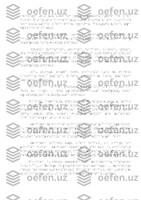 hisoblangani   uchun   katta   dozasi   ham   jigarda   mikroskopik   o’zgarish   hosil   qilishi
mumkin. Shuning uchun biomitsinni katta dozada ishlatmaslik lozim. Bu antibiotik
har   4   soatda   suv   bilan  qo’shib   ichirilsa   organizmda   16  soatgacha   saqlanib,   keyin
siydik bilan chiqib ketadi.
Oqsitetratsiklin   (tetratsiklin,   oqsimikoin,   niomitsin)   —   bular   Astinom.
rimosus   aktinomitsetidan   olinadi   va   ko’pchilik   gramm-musbat   va   gramm-manfiy
bakteriyalarga hamda viruslarga ta’sir etadi.        
Tetratsiklin   (ambramitsin,   axromitsin,   panimitsin,   politsiklin,   tetratsin,
tsiklomitsin)   xlortetratsiklinni   hosil   qiluvchi   Astinom.   aureofaciens   dan   ajratiladi
va   shu   gruppaga   kiradigan   boshqa   antibiotiklarga   o’xshash   tetratsiklin   ham
gramm-musbat   va   gramm-manfiy   bakteriyalarga   hamda   kislotaga   chidamli
bakteriyalarga ta’sir etadi.
Ushbu   gruppaga   kiruvchi   barcha   antibiotiklar   buzoq   va   cho’chqa
bolalarining   paratif   kasalligini,   cho’chqa   saramasini   va   boshqa       kasalliklarni
davolashda qo’llaniladi.
Kolimitsin   —   neomitsin   gruppasiga   kiradigan   an tibiotik   bo’lib,   Astinom.
fradia   dan   olingan.   U   ichak   tayoqchasiga,   ichburug’   bakteriyasiga,   paratif
tayoqchasiga, stafilokokklarga kuchli ta’sir etadi.
Kolimitsin   pnevmokokk,   streptokokk   va   V.   rgoteus   vulgaris   ga   kamroq
ta’sir   qiladi.   Bu   antibiotik   bir   oz   zaharli   bo’lib,   katta   dozasi   eshituv   nervini
shikastlab   quloqni   kar   qiladi.   Ba’zan   buyrakka   ta’sir   etadi.   Buning   uchun
dermatologiyada   teriga   surkash,   xirurgiyada   yaralarni   yoki   yalliglangan
bo’shliqlarni chayish uchun ishlatiladi.
Levomitsetin va sintomitsin antibiotiklar sintezlash yo’li bilan tayyorlanadi.
Bu   preparatni   SSSR   Meditsina   akademiyasining   biologiya   va   meditsina   ximiyasi
instito’ti   xodimlari   sintez   yo’li   bilan   tayyorlaganlar;   u   Streptomyces   venezuella
kulturasining tabiiy sharoitda hosil qiladigan xloromitsetinning ayni o’zidir.
Levomitsetin   ko’pincha   suvga   qo’shib   ichiriladi,   qon   tomiriga   ham
yuborilishi   mumkin.   Levomitsetin   bakteriostatik   ta’sir   etadi.   Bu   antibiotikning
enterokokklar,   rikketsiy,   spiroxetalar,   bir   qator   viruslar   va   ba’zi   gramm-manfiy
(ichak tayoqchasi, paratiflarni qo’zg’ovchi va boshqalar) mikroblarga ta’siri bor.
Sintomitsin.   Bu   preparat   dekstavitsin   bilan   levomitsetinning   birikmasidan
iborat  bo’lib, uni  Xanenya o’z yordamchilari  balan  kashf  etgan. U levomitsitinga
nisbatan ikki baravar kuchsiz ta’sir etadi. Sintomitsin ichirila di, lekin u achchiq va
zaharli bo’lganligi uchun uni molga ichirish ancha qiyinchilik tug’diradi. 