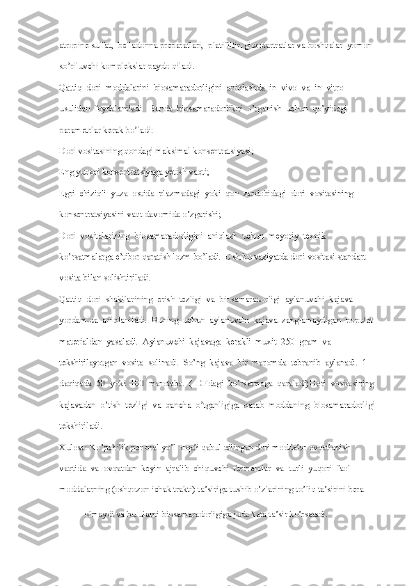 atropine sulfat,  belladonna preparatlari,  platifillin gidrotartratlar va boshqalar  yomon 
so’riluvchi komplekslar paydo qiladi. 
Qattiq  dori  moddalarini  biosamaradorligini  aniqlashda  in  vivo  va  in  vitro 
usulidan  foydalaniladi.  Bunda  biosamaradorlikni  o’rganish  uchun  qo’yidagi 
parametrlar kerak bo’ladi:
Dori vositasining qondagi maksimal konsentratsiyasi;
Eng yuqori konsentratsiyaga yetish vaqti;
Egri  chiziqli  yuza  ostida  plazmadagi  yoki  qon  zardobidagi  dori  vositasining 
konsentratsiyasini vaqt davomida o’zgarishi;
Dori  vositalarining  biosamaradorligini  aniqlash  uchun  meyoriy  texnik 
ko’rsatmalarga e’tibor qaratish lozm bo’ladi.  Ush bu vaziyatda dori vositasi standart 
vosita bilan solishtiriladi. 
Qattiq  dori  shakllarining  erish  tezligi  va  biosamaradorligi  aylanuvchi  kajava 
yordamida  aniqlaniladi.  Buning  uchun  aylanuvchi  kajava  zanglamaydigan  populat 
materialdan  yasaladi.  Aylanuvchi  kajavaga  kerakli  muxit  250  gram  va 
tekshirilayotgan  vosita  solinadi.  So’ng  kajava  bir  maromda  tebranib  aylanadi.  1 
daqiqada  50  yoki  100  marotaba.  (  DFdagi  ko’rsatmaga  qaraladi)Dori  vositasining
kajavadan  o’tish  tezligi  va  qancha  o’tganligiga  qarab  moddaning  biosamaradorligi 
tekshiriladi. 
Xulosa: Ko’pchilik per oral yo’l orqali qabul qilingan dori moddalar ovqatlanish 
vaqtida  va  ovqatdan  keyin  ajralib  chiquvchi  fermentlar  va  turli  yuqori  faol 
moddalarning (oshqozon ichak trakti) ta’siriga tushib o’zlarining to’liq ta’sirini bera 
olmaydi va bu ularni biosamaradorligiga juda kata ta’sir ko’rsatadi.   