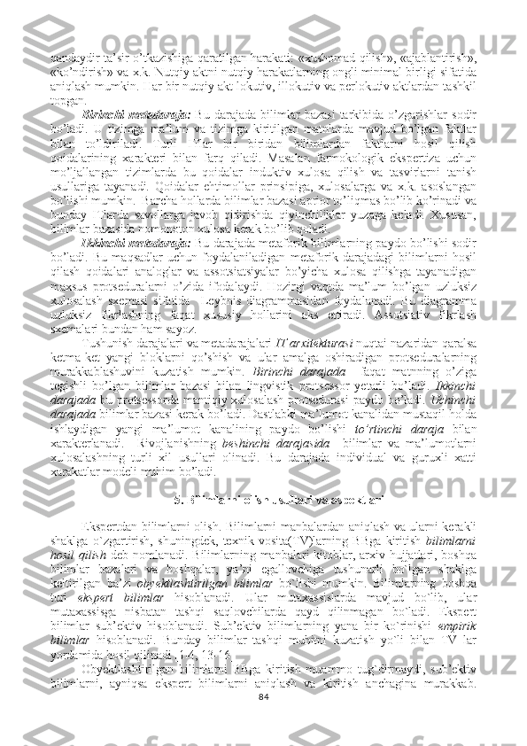 qandaydir ta’sir o’tkazishiga qaratilgan harakati: «xushomad qilish», «ajablantirish»,
«ko’ndirish» va x.k. Nutqiy aktni nutqiy harakatlarning ongli minimal birligi sifatida
aniqlash mumkin. Har bir nutqiy akt lokutiv, illokutiv va perlokutiv aktlardan tashkil
topgan.
Birinchi   metadaraja:   Bu   darajada   bilimlar   bazasi   tarkibida  o’zgarishlar   sodir
bo’ladi.   U   tizimga   ma’lum   va   tizimga   kiritilgan   matnlarda   mavjud   bo’lgan   faktlar
bilan   to’ldiriladi.   Turli   ITlar   bir   biridan   bilimlardan   faktlarni   hosil   qilish
qoidalarining   xarakteri   bilan   farq   qiladi.   Masalan   farmokologik   ekspertiza   uchun
mo’ljallangan   tizimlarda   bu   qoidalar   induktiv   xulosa   qilish   va   tasvirlarni   tanish
usullariga   tayanadi.   Qoidalar   ehtimollar   prinsipiga,   xulosalarga   va   x.k.   asoslangan
bo’lishi mumkin.  Barcha hollarda bilimlar bazasi aprior to’liqmas bo’lib ko’rinadi va
bunday   ITlarda   savollarga   javob   qidirishda   qiyinchiliklar   yuzaga   keladi.   Xususan,
bilimlar bazasida nomonoton xulosa kerak bo’lib qoladi.
Ikkinchi metadaraja:   Bu darajada metaforik bilimlarning paydo bo’lishi sodir
bo’ladi.   Bu   maqsadlar   uchun   foydalaniladigan   metaforik   darajadagi   bilimlarni   hosil
qilash   qoidalari   analoglar   va   assotsiatsiyalar   bo’yicha   xulosa   qilishga   tayanadigan
maxsus   protseduralarni   o’zida   ifodalaydi.   Hozirgi   vaqtda   ma’lum   bo’lgan   uzluksiz
xulosalash   sxemasi   sifatida     Leybnis   diagrammasidan   foydalanadi.   Bu   diagramma
uzluksiz   fikrlashning   faqat   xususiy   hollarini   aks   ettiradi.   Assotsiativ   fikrlash
sxemalari bundan ham sayoz.  
Tushunish darajalari va metadarajalari  IT arxitekturasi  nuqtai nazaridan qaralsa
ketma-ket   yangi   bloklarni   qo’shish   va   ular   amalga   oshiradigan   protseduralarning
murakkablashuvini   kuzatish   mumkin.   Birinchi   darajada     faqat   matnning   o’ziga
tegishli   bo’lgan   bilimlar   bazasi   bilan   lingvistik   protsessor   yetarli   bo’ladi.   Ikkinchi
darajada   bu protsessorda  mantiqiy xulosalash  protsedurasi  paydo bo’ladi.   Uchinchi
darajada  bilimlar bazasi kerak bo’ladi. Dastlabki ma’lumot kanalidan mustaqil holda
ishlaydigan   yangi   ma’lumot   kanalining   paydo   bo’lishi   to’rtinchi   daraja   bilan
xarakterlanadi.     Rivojlanishning   beshinchi   darajasida     bilimlar   va   ma’lumotlarni
xulosalashning   turli   xil   usullari   olinadi.   Bu   darajada   individual   va   guruxli   xatti
xarakatlar modeli muhim bo’ladi. 
5.  Bilimlarni olish  usullari va aspektlari
Ekspertdan bilimlarni olish .   Bilimlarni manbalardan aniqlash va ularni kerakli
shaklga   o`zgartirish,   shuningdek,   texnik   vosita(TV)larning   BBga   kiritish   bilimlarni
hosil  qilish   deb nomlanadi. Bilimlarning manbalari kitoblar, arxiv hujjatlari, boshqa
bilimlar   bazalari   va   boshqalar,   ya’ni   egallovchiga   tushunarli   bo`lgan   shaklga
keltirilgan   ba’zi   obyektlashtirilgan   bilimlar   bo`lishi   mumkin.   Bilimlarning   boshqa
turi   ekspert   bilimlar   hisoblanadi.   Ular   mutaxassislarda   mavjud   bo`lib,   ular
mutaxassisga   nisbatan   tashqi   saqlovchilarda   qayd   qilinmagan   bo`ladi.   Ekspert
bilimlar   sub’ektiv   hisoblanadi.   Sub’ektiv   bilimlarning   yana   bir   ko`rinishi   empirik
bilimlar   hisoblanadi.   Bunday   bilimlar   tashqi   muhitni   kuzatish   yo`li   bilan   TV   lar
yordamida hosil qilinadi   [ 1-4, 13-16]
Obyektlashtirilgan   bilimlarni   BBga   kiritish   muammo   tug`dirmaydi,   sub’ektiv
bilimlarni,   ayniqsa   ekspert   bilimlarni   aniqlash   va   kiritish   anchagina   murakkab.
84 