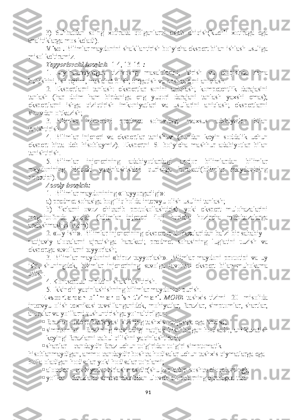 3)   Suhbatdan   so`ng   xotirada   qolganlarni   eslab   chiqish(kuchli   xotiraga   ega
analitiklarga mos keladi).
Misol.  Bilimlar maydonini shakllantirish bo`yicha ekspert bilan ishlash usuliga
misol keltiramiz.
Tayyorlovchi bosqich   [ 1-4, 13-16 ] :
1. Loyihalanayotgan   tizimning   masalalarini,   kirish   va   chiqishda   nima
bo`lishini, ish rejimi, maslahat olish, o`rgatish va boshqalarni aniqlash.
2. Ekspertlarni   tanlash:   ekspertlar   sonini   aniqlash;   kompetentlik   darajasini
tanlash   (har   doim   ham   birdaniga   eng   yuqori   darajani   tanlash   yaxshi   emas);
ekspertlarni   ishga   qiziqtirish   imkoniyatlari   va   usullarini   aniqlash;   ekspertlarni
sinovdan o`tkazish;
3. Bilimlar   injenerini   predmet   sohasidagi   maxsus   adabiyotlar   bilan
tanishtirish.
4. Bilimlar   injeneri   va   ekspertlar   tanishuvi   (bundan   keyin   soddalik   uchun
ekspert   bitta   deb   hisoblaymiz).   Ekspertni   SI   bo`yicha   mashhur   adabiyotlar   bilan
tanishtirish.
5. Bilimlar   injenerining   adabiyotlardagi   aprior   bilimlardan   bilimlar
maydonining   birinchi   yaqinlashishini   qurishga   harakati(bilimlar   maydonining
prototipi).
Asosiy bosqich :
1. Bilimlar maydonining «Tayyorgarligi»: 
a) predmet sohasiga bog`liq holda intervyu olish usulini tanlash;
b)   fikrlarni   ovoz   chiqarib   protokollashtirish   yoki   ekspert   mulohazalarini
magnitofonda   yozish   (bilimlar   injeneri   iloji   boricha   hozircha   mulohazalarga
aralashmasligi lozim).
2. «Uy ishi». Bilimlar injenerining ekspert mulohazalaridan ba’zi bir sababiy –
natijaviy   aloqalarni   ajratishga   harakati;   predmet   sohasining   lug`atini   tuzish   va
ekspertga savollarni tayyorlash;
3.   Bilimlar   maydonini   «biroz   tayyorlash».   Bilimlar   maydoni   prototipi   va   uy
ishi,   shuningdek,   bilimlar   injenerining   savolga   javobini   ekspert   bilan   muhokama
qilish.
4. Kontseptual modelni shaklllashtirish.
5. Ikkinchi yaqinlashishning bilimlar maydonini qurish.
Ekspertlardan   bilimlar   olish   tizimlari .   MORE   tashxis   tizimi   [ 20 ]   misolida
intervyu   olish   texnikasi   tavsiflanganidek,   mohiyatlar,   farazlar,   simptomlar,   shartlar,
aloqalar va yo`llarni tushuntirishga yo`naltirilgan: 
 farazlar – identifikatsiyasi o`zining tashxis natijasiga ega hodisa ;  
 simptomlar – farazning mavjudligi natijasi hisoblangan hodisadir, uni kuzatish
keyingi farazlarni qabul qilishni yaqinlashtiradi ;
 shartlar – qandaydir faraz uchun to`g`ridan to`g`ri simptomatik
hisoblanmaydigan, ammo qandaydir boshqa hodisalar uchun tashxis qiymatlarga ega
bo`la oladigan hodisalar yoki hodisalar to`plami ;
 aloqalar – mohiyatlar birlashmasidir(shu jumladan boshqa aloqalarning) ;
 yo`llar – farazlarni simptomlar bilan ulovchi aloqalarning ajratilgan turi. 
91 