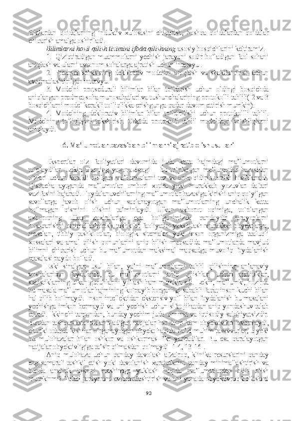 faktlardan   qoidalarning   induktiv   xulosasini   chiqarish,   boshqa   qoidalardan   qoidalar
chiqarish amalga oshiriladi. 
Bilimlarni hosil qilish tizimini ifoda qilishning  asosiy bosqichlarini keltiramiz.
1. Qiziqtiradigan muammolarni  yechish jarayoni  sodir bo`ladigan faol sohani
aniqlash va ularni avtonom sohalarga ajratish uchun intervyu .
2. Predmet   sohasining   deklorativ   modelini   aniqlash   va   shakllantirish   uchun
avtomatlashtirilgan intervyu.
3. Modelni   protsedurali   bilimlar   bilan   to`ldirish   uchun   oldingi   bosqichda
aniqlangan predmet soha munosabatlari va tushunchalarining protokolli tahlili( 2 va 3
bosqichlarni model kerakli to`liqlikka erishgunga qadar davom ettirish mumkin).
4. Modelning   deklorativ   bilimlar   bilan   to`ldirilishi   uchun   protokollli   tahlil.
Modelning   to`liqligini   tekshirish.   Odatda   protokolli   tahlil   modeldagi   bo`shliqlarni
aniqlaydi. 
6 . Ma’lumotlar bazasidan bilimlarni ajratib olish usullari
Ekspertlar   o`z   faoliyatlari   davomida   juda   katta   hajmdagi   ma’lumotlarni
to`playdilar.   Lekin   ularning   yagona   istagi   –   bu   to`plangan   ma’lumotlar   bazasidan
o`zlari   uchun   kerakli   bo`lgan   ma’lumotlarni   tez   va   aniq   qidirib   topish   hisoblanadi.
Qisqacha   aytganda   ma’lumotlar   ombori   xotira   yoki   murakkab   yozuvlar   daftari
vazifasini bajaradi. Foydalanuvchilarning ma’lumotlar bazasiga kirishi aniq qo`yilgan
savollarga   javob   olish   uchun   saqlanayotgan   ma’lumotlarning   unchalik   katta
bo`lmagan   qismini   olishni   ta’minlaydi.   Ulkan   axborot   oqimiga,   to`plangan
axborotning   ulkan   zaxiralariga   ega   bo`lganimizda   qandaydir   jarayonlarni
boshqarishni optimallashtirish, tashkilot faoliyatini yaxshilash murakkab obyektlarga,
masalan,   tibbiy   tashkilotlar,   biologik   sitemalar   yoki   inson   organizmiga   taaluqli
xossalari   va   amal   qilish   qonunlarini   aniq   bilish   maqsadida   ma’lumotlarda   mavjud
bilimni   chiqarish   uchun   bu   ma’lumotdan   maksimal   maqsadga   muvofiq   foydalanish
masalasi paydo bo`ladi.
Eski   sinalgan   usul   bilan,   ya’ni   ma’lumotlarni   tahlil   qilishning   an’anaviy
vositalaridan   foydalanib,   bu   ma’lumotlarni   tahlil   qilishlari   uchun   analitiklar,
statistiklarning ulkan guruhlarini yollash ham mumkin edi. Lekin, ma’lumki, hozirda
bu masala ma’lumotlar hajmining ko`payib borganligi sababli faqat inson kuchi bilan
hal qilib bo`lmaydi. Inson intellektidan ekstensiv yo`l bilan foydalanish bu masalani
yechishga imkon bermaydi va uni yechish uchun sifat jihatdan aniq yondashuv talab
etiladi. Ikkinchi tamondan, bunday yechim juda qimmat va iqtisodiy salohiyatsizdir.
Bundan tashqari analitiklar oladigan natijalar har doim ham obyektiv bo`lavermaydi,
chunki odatda kishilar o`rganayotgan obyekt haqida ba’zi muhim tasavvurlar, u yoki
bu   mulohazalar   bilan   oshkor   va   oshkormas   fikr   yuritadilar.   Bu   esa   qaralayotgan
natijalar obyektivligiga ta’sir qilmasdan qolmaydi [1-4, 13-16].
Aniq   mulohaza   uchun   qanday   davolash   afzalroq,   klinika   resurslarini   qanday
eng  samarali   tashkil   etish   yoki   davolanish   xarajatlarini   qanday   minimallashtirish   va
bunda   analitik   qismni   mashinaga   yuklash   haqida   ma’lumotlardan   bilib   olish
mumkinmi? Tahlil jarayonini avtomatlashtirish va uni yanada obyektivroq bo`lishini
93 