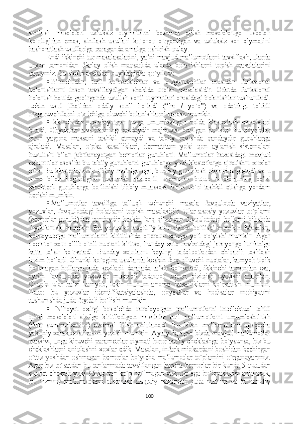 sinflash   masalalari   uzluksiz   qiymatlarni   bashorat   qilish   masalalariga   nisbatan
ko`pligidan   emas,   sinflash   usullari   ko`proq   o`rganilgan   va   uzluksiz   son   qiymatini
bashoratlash usullariga qaraganda amalga oshirish qulay.
Endi ikkinchi tur masalasalarini, ya’ni mavjud ma’lumotlarni tavsiflash, ularda
unson   tamonidan   fikrlay   olish   maqsadida   ularda   bolanishlarni   topish   masalalarini
qaraymiz.  Bu sinf masalalari quyidagicha qo`yiladi:
 Birinchidan,   turli   ko`rsatkichlar   va   o`zgaruvchilar   orasidan   funksional
bolanishlarni   inson   tavsiflaydigan   shaklda   topish   masalasidir.   Odatda   funksional
bolanish haqida gapirganda uzulish sonli qiymatlari orasidagi bolanishlar tushuniladi.
Lekin   usul   jihatidan   oddiy   sonli   bo`ladi   (“ha   /   yo`q”)   va   odatdagi   toifali
o`zgaruvchilarni o`z ichiga oluvchi bolanishlarni qarash mumkin. 
 Ikkinchidan,   qaralayotgan   turga   umumlashgan   holda   klasterlash   masalalari
kiradi.   Obyektlar   tavsiflarining   qandaydir   majmuasi   berilgan   bo`lsin.   Bu   obyektlar
biror   yagona   massani   tashkil   etmaydi   va   tabiiy   ravishda   qandaydir   guruhlarga
ajraladi.   Masalan,   o`pka   kasalliklari,   dermatitam   yoki   qon   aylanish   sistemalari
buzulishi   bilan   jabrlanayotgan   bemorlar   guruhlari.   Ma’lumotlar   bazasidagi   mavjud
axborotlar asosida bu tabiiy guruhlarni guruhlarga yoki klasterlarga ajratishni xoxlar
edik. Bu klasterlar aniq tibbiy ma’niga ega, bunday guruhlash nimani anglatadi va u
nima   bilan   bog`qligini   tushunish   qiziqarli.   Bemorlar   butun   to`plamining   ba’zi
xarakterli   guruhlarga   bo`linishi   tibbiy   muassasa   ishini   to`ri   tashkil   etishga   yordam
berishi mumkin. 
 Ma’lumotlar   tavsifiga   talluqli   uchunchi   masala   favqulotda   vaziyatlar,
yozuvlar,   fovqulotdagi   holatlarni   topish   masalasidir.   Ular   asosiy   yozuvlar   to`plami
(bemorlar  guruhi)dan qandaydir  keskin farq qiladigan favqulotdagi  hollarni  bilishda
foydalanishi   mumkin.   Bu   yozuvlar   tasodifiy  ko`rinishda   bo`lishi   mumkin.  Masalan,
kompyuterga ma’lumotlarni kirititishda operator xatoga yo`l qo`yishi mumkin. Agar
operator xato qilib o`nli nuqtani kiritsa, bunday xato navbatdagi jarayonga birdaniga
katta   ta’sir   ko`rsatadi.   Bunday   xatolarni   keyingi   tadqiqotlardan   chiqarib   tashlash
lozim bo`ladi. Chunki ko`pgina usullarda keskin farq qiluvchi nuqtalar, kamyob tipik
bo`lmagan   hollarga   juda   sezilarli   darajada   ta’sir   ko`rsatadi,   ikkinchi   tamondan   esa,
ayrim   favqulotda   yozuvlar   mustaqil   tadqiqot   uchun   qiziqish   uyotishi   mumkin.
Chunki   ular   ba’zi   kamyob,   lekin   muhum   anomal   kasalliklarni   ko`rsatishi   mumkin.
Hatto   bu   yozuvlar   identifikatsiyalashda,   obyektlar   va   hodisalar   mohiyatini
tushunishda juda foydali bo`lishi mumkin.
 Nihoyat   oxirgi   bosqichda   qaralayotgan   ma’lumotlarni   intellektual   tahlil
qilish   masalalari   sinfiga   kiritiladigan   masalalar   turi   ma’lumotlarni   umumlashtirish
(data   summarization)   atamasi   bilan   aniqlanadi.   Bu   bilan   ma’lumotlarni   qisqacha
yakuniy xarakteristikasini yozish mumkin. Aytaylik, agar bizda mavjud ma’lumotlar
massivi, unga kiruvchi parametrlar qiymati biror qat’iy cheklashga bo`ysunsa, biz bu
cheklashlarni aniqlashni xoxlar edik. Masalan, infark miokardani boshidan kechirgan
o`ttiz yoshdan  oshmagan  bemorlar  bo`yicha ma’lumotlar  to`plamini  o`rganayapmiz.
Agar biz to`satdan bu tanlanmada tavsiflangan barcha bemorlar bir kunda 5 qutudan
sigaret chekadi yoki 95 kg dan ko`p bo`lmagan vazinga ega bo`lmasligini aniqlasak,
bu   bizning   ma’lumotlarni   tushinish   nuqtaiy   nazaridan   juda   muhim   va   bu   amaliy
100 