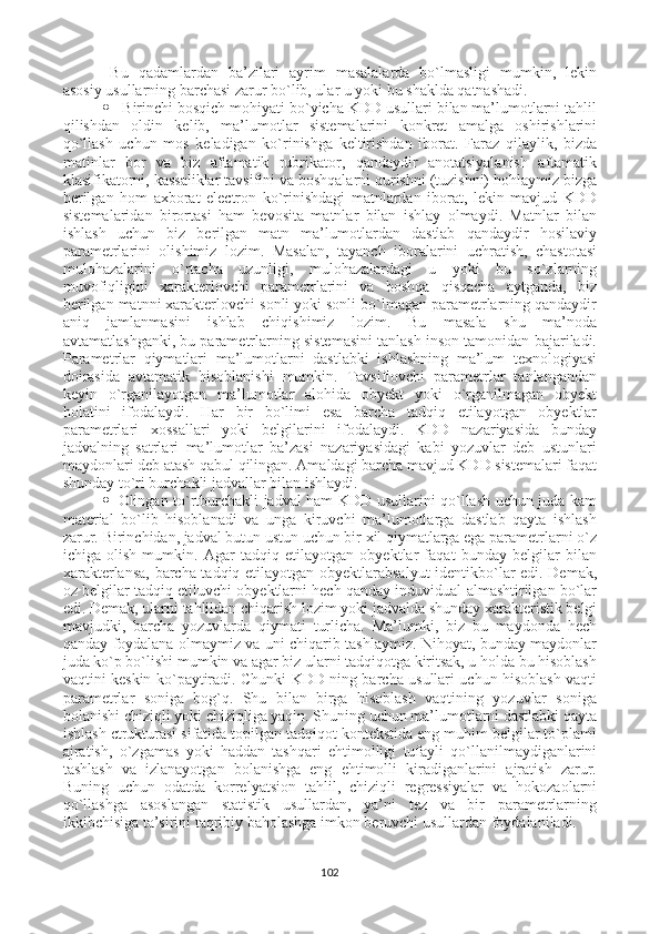 Bu   qadamlardan   ba’zilari   ayrim   masalalarda   bo`lmasligi   mumkin,   lekin
asosiy usullarning barchasi zarur bo`lib, ular u yoki bu shaklda qatnashadi.
  Birinchi bosqich mohiyati bo`yicha KDD usullari bilan ma’lumotlarni tahlil
qilishdan   oldin   kelib,   ma’lumotlar   sistemalarini   konkret   amalga   oshirishlarini
qo`llash   uchun   mos   keladigan   ko`rinishga   keltirishdan   iborat.   Faraz   qilaylik,   bizda
matinlar   bor   va   biz   aftamatik   rubrikator,   qandaydir   anotatsiyalanish   aftamatik
klasifikatorni, kassaliklar tavsifini va boshqalarni qurishni (tuzishni) hohlaymiz bizga
berilgan   hom   axborat   electron   ko`rinishdagi   matnlardan   iborat,   lekin   mavjud   KDD
sistemalaridan   birortasi   ham   bevosita   matnlar   bilan   ishlay   olmaydi.   Matnlar   bilan
ishlash   uchun   biz   berilgan   matn   ma’lumotlardan   dastlab   qandaydir   hosilaviy
parametrlarini   olishimiz   lozim.   Masalan,   tayanch   iboralarini   uchratish,   chastotasi
mulohazalarini   o`rtacha   uzunligi,   mulohazalardagi   u   yoki   bu   so`zlarning
muvofiqligini   xarakterlovchi   parametrlarini   va   boshqa   qisqacha   aytganda,   biz
berilgan matnni xarakterlovchi sonli yoki sonli bo`lmagan parametrlarning qandaydir
aniq   jamlanmasini   ishlab   chiqishimiz   lozim.   Bu   masala   shu   ma’noda
avtamatlashganki, bu parametrlarning sistemasini tanlash inson tamonidan bajariladi.
Parametrlar   qiymatlari   ma’lumotlarni   dastlabki   ishlashning   ma’lum   texnologiyasi
doirasida   avtamatik   hisoblanishi   mumkin.   Tavsiflovchi   parametrlar   tanlangandan
keyin   o`rganilayotgan   ma’lumotlar   alohida   obyekt   yoki   o`rganilmagan   obyekt
holatini   ifodalaydi.   Har   bir   bo`limi   esa   barcha   tadqiq   etilayotgan   obyektlar
parametrlari   xossallari   yoki   belgilarini   ifodalaydi.   KDD   nazariyasida   bunday
jadvalning   satrlari   ma’lumotlar   ba’zasi   nazariyasidagi   kabi   yozuvlar   deb   ustunlari
maydonlari deb atash qabul qilingan. Amaldagi barcha mavjud KDD sistemalari faqat
shunday to`ri burchakli jadvallar bilan ishlaydi. 
 Olingan to`rtburchakli jadval ham KDD usullarini qo`llash uchun juda kam
material   bo`lib   hisoblanadi   va   unga   kiruvchi   ma’lumotlarga   dastlab   qayta   ishlash
zarur. Birinchidan, jadval butun ustun uchun bir xil qiymatlarga ega parametrlarni o`z
ichiga   olish   mumkin.   Agar   tadqiq   etilayotgan   obyektlar   faqat   bunday   belgilar   bilan
xarakterlansa, barcha tadqiq etilayotgan obyektlarabsalyut  identikbo`lar edi. Demak,
oz belgilar tadqiq etiluvchi obyektlarni hech qanday induvidual almashtirilgan bo`lar
edi. Demak, ularni tahlildan chiqarish lozim yoki jadvalda shunday xarakteristik belgi
mavjudki,   barcha   yozuvlarda   qiymati   turlicha.   Ma’lumki,   biz   bu   maydonda   hech
qanday foydalana olmaymiz va uni chiqarib tashlaymiz. Nihoyat, bunday maydonlar
juda ko`p bo`lishi mumkin va agar biz ularni tadqiqotga kiritsak, u holda bu hisoblash
vaqtini keskin ko`paytiradi. Chunki KDD ning barcha usullari uchun hisoblash vaqti
parametrlar   soniga   bog`q.   Shu   bilan   birga   hisoblash   vaqtining   yozuvlar   soniga
bolanishi chiziqli yoki chiziqliga yaqin. Shuning uchun ma’lumotlarni dastlabki qayta
ishlash ctrukturasi sifatida topilgan tadqiqot kontekstida eng muhim belgilar to`plami
ajratish,   o`zgamas   yoki   haddan   tashqari   ehtimolligi   tufayli   qo`llanilmaydiganlarini
tashlash   va   izlanayotgan   bolanishga   eng   ehtimolli   kiradiganlarini   ajratish   zarur.
Buning   uchun   odatda   korrelyatsion   tahlil,   chiziqli   regressiyalar   va   hokozaolarni
qo`llashga   asoslangan   statistik   usullardan,   ya’ni   tez   va   bir   parametrlarning
ikkibchisiga ta’sirini taqribiy baholashga imkon beruvchi usullardan foydalaniladi.
102 