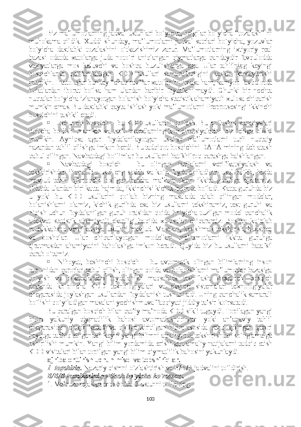 Biz ma’lumotlarning jadval ustunlari bo`yicha, belgilar bo`yicha “tozalash” ni
muhokama   qildik.   Xuddi   shunday,   ma’lumotlarni   jadval   satrlari   bo`yicha,   yozuvlar
bo`yicha   dastlabki   tozalashini   o`tkazishimiz   zarur.   Ma’lumotlarning   ixtiyoriy   real
bazasi   odatda   xatolarga   juda   noto`ri   aniqlangan   qiymatlarga   qandaydir   favqulodda
vaziyatlarga   mos   keluvchi   va   boshqa   buzulishlarga   ega.   Ular   tahlilning   keyingi
bosqichlarda   qo`llaniladigan   KDD   usullari   samaradorligini   keskin   kamaytirishi
mumkin. Hatto agar bunday “chaqiruv”lar xatolar bo`lmasa ham, kamyob favqulotda
holatlardan   iborat   bo`lsa   ham   ulardan   baribir   foydalanilmaydi.   Chunki   bir   nechta
nuqtalar bo`yicha izlanayotgan bolanish bo`yicha statistik ahamiyatli xulosa chiqarish
mumkin emas. Bu dastlabki qayta ishlash yoki ma’lumotlarni Preprotsesingi ikkinchi
bosqichini tashkil etadi. 
   Uchunchi   bosqich   –   bu   KDD   usullarini   qo`lash.   Bu   qo`lashni   senariyalari
turlicha   bo`lishi   mumkin   va   turli   metodlarning   kombinatsiyalarini   o`z   ichiga   olishi
mumkin.   Ayniqsa   agar   foydalanilayotgan   usullar   ma’lumotlarni   turli   nuqtaiy
nazardan tahlil qilishga imkon berdi. Bu tadqiqot bosqichini DATA mining deb atash
qabul qilingan. Navbatdagi bo`limlar bu usullarni batfshilroq qarashga baishlangan. 
   Navbatdagi   bosqich   –   bu   olingan   natijalarni   verifikatsiyalash   va
tekshirishdan  iborat.  Bu  usul   eng  sodda   va  ko`p  foydalaniladigan  usul   bo`lib,  bizda
mavjud   tahlil   qilmoqchi   bo`lgan   barcha   ma’lumotlarni   ikkita   guruhga   ajratamiz.
Odatda ulardan biri katta hajmda, ikkinchisi kichik hajmda bo`ladi. Katta guruhda biz
u   yoki   bu   KDD   usullarini   qo`lab   bizning   masalada   talab   qilingan   modelar,
bolanishlarni   olamiz,   kichik   gurihda   esa   biz   usullarni   tekshiramiz,   test   guruhi   va
o`qish uchun foydalanilgan guruh orasidan qoida bo`yicha tuzilgan model qanchalik
adekvat   statistik   ahamiyatli   ekanligi   haqida   xulosalar   chiqaramiz.   Boshqa   ko`plab
murakkabroq verifikatsiya usullari mavjud. Masalan, kesishmali tekshirish, budstrep
va   boshqlar.   Ular   chiqarilayotgan   modellari   ma’lumotlarni   ikkita   guruhga
ajratmasdan   ahamiyatini   baholashga   imkon   beradi.   Quyida   biz   bu   usullarni   batafsil
qarab o`tamiz.
   Nihoyat,   beshinchi   bosqich   –   bu   avtomatik   olingan   bilimlarning   inson
tamonidan qarorlar qabul qilish, olingan qoida va bolanishlarni ma’lumotlar bazasiga
qo`yish   va   boshqalardan   foydalanish   maqsadida   tasniflash.   Beshinchi   bosqich
deganda   ko`pincha   KDD   texnologiyalari   va   ekspert   sistemalari   texnologiyalar
chegarasida joylashgan usullardan foydalanish tushuniladi. Uning qanchalik samarali
bo`lishi qo`yiladigan masalani yechishmuvaffaqqiyati jiddiy ta’sir ko`rsatadi.
Bu qaralgan bosqich bilan qat’iy ma’noda KDD sikli tugaydi. Topilagan yangi
bilim   yakuniy   qiymatlilik   bahosi   avtomatlashtirilgan   yoki   an’anaviy   tahlil
chegarasidan   chiqib   ketadi   va   qo`lga   kiritilgan   bilim   asosida   qabul   qilingan   qarori
hayotga tadbiq etilgandan keyin yangi bilimni amaliyotda tekshirishdan so`ng amalga
oshirilishi mumkin. Yangi bilim yordamida erishilgan amaliy natijalarni tadqiq etish
KDD visitalari bilan topilgan yangi bilim qiymatlilik bahosini yakunlaydi.
Tajriba orttirish uchun misol va topshiriqlar .
1- topshiriq.  Nazariy qismni o`zlashtirish va  B/B/B jadvalini to`ldirish.
B/B/B texnikasini qo`llash bo`yicha ko`rsatma.
1. Ma’ruza rejasiga mos holda 2-ustunni to`ldiring.
103 