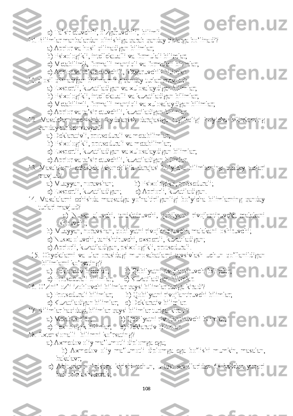  e) Ta’sir etuvchili, o’zgaruvchili,  bilimli.
10. Bilimlar manbalardan olinishiga qarab qanday tiplarga bo’linadi ?
 a) Aprior va hosil qilinadigan bilimlar;
 b) Psixologikli, intellektualli va  formulali  bilimlar;
 c)  Metabilimli,  formalli-mantiqli  va formulali  bilimlar;
 e) Aprior va ta’sir etuvchili, o’zgaruvchili bilimlar.
11. Hosil qilinadigan bilimlarning qanday turlari mavjud ?
   a)  Exspertli, kuzatiladigan va xulosalaydigan bilimlar ;
 b) Psixologikli, intellektualli va  kuzatiladigan  bilimlar;
 c)  Metabilimli,  formalli-mantiqli  va  xulosalaydigan  bilimlar;
 e) Aprior va ta’sir etuvchili,  kuzatiladigan  bilimlar.
12.   M asalalarni   echishda   foydalanish   darajasiga   bog’liqligi   bo'yicha   bilimlarning
qanday  turlari mavjud ?  
           a)  Deklarativli, protsedurali va metabilimlar ;
 b) Psixologikli,  protsedurali va metabilimlar ;
 c)  Exspertli, kuzatiladigan va xulosalaydigan bilimlar ;
 e) Aprior va ta’sir etuvchili,  kuzatiladigan  bilimlar.
13.   M asalalarni   echishda   ishonchlilik   darajasi   bo’yicha   bilimlarning   qanday   turlari
mavjud ?  
           a)  Muayyan, noravshan ;            b) Psixologikli,  protsedurali ;
 c)  Exspertli, kuzatiladigan ;        e) Apriorli,  kuzatiladigan .
14.   M asalalarni   echishda   maqsadga   yo’naltirilganligi   bo’yicha   bilimlarning   qanday
turlari mavjud ?  
                      a)   Nusxa   oluvchi,   tanishtiruvchi,   qobilyatni   rivojlantiruvchi,   malakani
oshiruvchi ;
           b)  Muayyan, noravshan, qobilyatni rivojlantiruvchi, malakani  oshiruvchi ;
 c)  Nusxa oluvchi, tanishtiruvchi, exspertli, kuzatiladigan ;
 e) Apriorli,  kuzatiladigan, psixo logikli,  protsedurali .
  15.   O byektlarni   va   ular   orasidagi   munosabatlarni   tavsivlash   uchun   qo’llanildigan
bilimlarni ko’rsating ?  
           a)   Deklarativ bilimlar ;         b) Q obilyatni rivojlantiruvchi bilimlar ;
 c)  Protsedurali bilimlar ;      e) K uzatiladigan bilimlar .
16. O ’zini’-oz’i izohlovchi bilimlar qaysi bilimlar turiga kiradi ?  
           a)   Protsedurali bilimlar ;       b) Q obilyatni rivojlantiruvchi bilimlar ;
 c)   K uzatiladigan bilimlar ;    e)  Deklarativ bilimlar.
17. Bilimlar haqidagi bilimlar  qaysi bilimlar turiga kiradi ?  
           a)  Metabilimlar ;                b) Q obilyatni rivojlantiruvchi bilimlar ;
 c)  Texnologik  bilimlar ;     e)  Deklarativ bilimlar.
18.  Extensionalli bilimni ko’rsating ?  
           a)   Axmedov oliy ma’lumotli diplomga ega;
                      b)   Axmedov   oliy   ma’lumotli   diplomga   ega   bo’lishi   mumkin,   masalan,
bakalavr;
  c)   Abiturient   o’qishga   kirishi   uchun,   u   test   savollaridan   68   balldan   yuqori
ball to’plashi kerak ;
108 