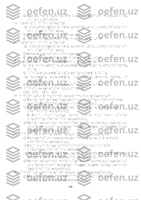   e)   Agar geometrik figuraning ichki burchaklari  yig’indisi  180 gradus bo’lsa,
u holda bu uchburchak.
19. In tensionalli bilimni ko’rsating ?  
            a)  Talaba stipendiyatlar tanlovida qatnashishi uchun , u barcha fanlardan a’lo
baho  o’lgan bo’lishi kerak ;
           b)  Axmedov oliy ma’lumotli diplomga ega;
 c)  Talabalar binoga kirdilar ;       e)  Printer stol ustida turibdi.
20. In tensionalli bilimni ko’rsating ?  
            a)  Talaba stipendiyatlar tanlovida qatnashishi uchun , u barcha fanlardan a’lo
baho  o’lgan bo’lishi kerak ;
           b)  Axmedov oliy ma’lumotli diplomga ega;
 c)  Talabalar binoga kirdilar ;     e)  Printer stol ustida turibdi.
21.  Qaysi javobda bilimlarning xususiyatlari to’g’ri ko’rsatilgan?
  a)   Ichki   izohlanuvchanlik,   strukturaviylik,   bog’langanlik,   semantik   metrika,
faollik ;
           b)  To’liqlik, strukturaviylik, bog’langanlik, natijaviylik, faollik ;
  c)   Natijaviylik,   strukturaviylik,   bog’langanlik,   semantik   metrika,   bir
qiymatlilik ;
           e)   Strukturaviylik, ichki izohlanuvchanlik, to’liqlik, faollik
22. Bilimlarni  asosiy tushunish darajalari nechta?
  a)  5 ;   b) 6 ;      c)  4 ;     e)  7.
23. Bilimlarni t ushunishning birinchi darajasi nima bilan xarakterlanadi?
            a)   Matndan kiritilgan savollarga javobni tizim to’g’ridan-to’g’ri ma’nosiga  
asoslanib shakllantirish sxemasi bilan xarakterlanadi ;
            b)  Matndagi ma’lumotlarga asoslangan mantiqiy xulosa qilish vositalari 
qo’shilishi bilan xarakterlanadi ;
    c)   Atrof   -   muhit   haqidagi   tizimlar   bilimlari   bilan   matnni   to’ldirish
qoidalarining qo’shilishi bilan xarakterlanadi ;
            e)   Matndan tashqari matn manbai bo’lgan va tizim xotirasida aloqaga taalluqli
umumiy   axborotlarni   saqlaydigan   muayyan   subyekt   haqidagi   axborotdan
foydalanishi bilan xarakterlanadi.
24. Bilimlarni t ushunishning ikkinchi darajasi nima bilan xarakterlanadi?
            a)   Matndagi ma’lumotlarga asoslangan mantiqiy xulosa qilish vositalari 
qo’shilishi bilan xarakterlanadi ;  
            b)  Atrof - muhit haqidagi tizimlar bilimlari bilan matnni to’ldirish 
qoidalarining qo’shilishi bilan xarakterlanadi ;
    c)   Matndan   kiritilgan   savollarga   javobni   tizim   to’g’ridan-to’g’ri   ma’nosiga
asoslanib shakllantirish sxemasi bilan xarakterlanadi ;
            e)   Matndan tashqari matn manbai bo’lgan va tizim xotirasida aloqaga taalluqli
umumiy   axborotlarni   saqlaydigan   muayyan   subyekt   haqidagi   axborotdan
foydalanishi bilan xarakterlanadi.
25. Bilimlarni t ushunishning uchinchi darajasi nima bilan xarakterlanadi?
            a)   Atrof - muhit haqidagi tizimlar bilimlari bilan matnni to’ldirish 
qoidalarining qo’shilishi bilan xarakterlanadi ;  
109 