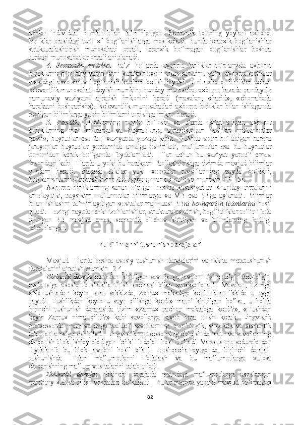 uchlar   individual   nomlar   bilan   ta ’ minlangan .   Semantik   to ` rning   yoylari   axborot
birliklar   orasidagi   turli   xil   bog ` lanishlarga   mos   keladi .   Bunda   ierarxik   bog ` lanishlar
strukturalashtirish   munosabati   orqali ,   ierarxik   bo ` lmagan   bog ` lanishlar   boshqa
turdagi   munosabatlar   orqali   aniqlanadi .
4.   Semantik   metrika .   Ba ’ zi   hollarda   axborot   birliklar   to ` plamida   axborot
birliklarning   holatiy   yaqinligini   xarakterlovchi   munosabatini ,   ya ’ ni   axborot   birliklar
orasidagi   assotsiativ   bog ` lanish   kuchini   berish   foydali .   Uni   axborot   birliklar   uchun
relevantlik   munosabati   deyish   mumkin .  Bunday   munosabat   axborot   bazada   qandaydir
namunaviy   vaziyatni   ajratish   imkonini   beradi   ( masalan ,   « harid »,   « chorrahada
harakatni   boshqarish »).   Relevantlik   munosabatlari   axborot   birliklar   bilan   ishlaganda
topilgan   bilimlarga   yaqin   bilimlarni   topishga   imkon   beradi .
5.   Faollik .   EHMlarning   paydo   bo ` lishi   va   ularda   ishlatiladigan   axborot
birliklarning   ma ’ lumotlarga   va   buyruqlarga   ajratilishidan   boshlab   ma ’ lumotlar
passiv ,   buyruqlar   esa   faol   vaziyat da   yuzaga   keldi .   EHMda   sodir   bo ` ladigan   barcha
jarayonlar   buyruqlar   yordamida   amal ga   oshiriladi ,   ma ’ lumotlar   esa   bu   buyruqlar
tomonidan   kerak   bo ` lganda   foydalaniladi .   ITlar   uchun   bu   vaziyat   yaroqli   emas .
Insondagi   kabi   ITlarda   u   yoki   bu   harakatni   faollashtirishga   tizimda   mavjud   bilimlar
yordam   beradi .   Bazada   faktlar   yoki   voqealar   tavsiflarining   paydo   bo ` lishi ,
bog ` lanishlarni   o ` rnatish   tizim   faolligining   manbai   bo ` lishi   mumkin  [11-15] .
Axborot   birliklarning   sanab   o ` tilgan   beshta   xususiyatlari   shunday   qirralarini
aniqlaydiki ,   qaysikim   ma ’ lumotlar   bilimlarga   va   MB   esa   BBga   aylanadi .   Bilimlar
bilan   ishlashni   ta ’ minlaydigan   vositalar   majmuasi   BB ni   boshqarish   tizimlarini   hosil
qiladi .  Hozirgi   paytda   ichki   izohlanishlar ,  strukturalashtirish ,  bog ` liqliklar   to ` liq   ifoda
qilingan   BB   mavjud   emas ,   semantik   o ` lchov   kiritilgan   va   bilimlarning   faolligi
ta ’ minlangan .
  4. Bilimlarni tushunish darajalari
Mavjud   ITlarda   beshta   asosiy   tushunish   darajalarini   va   ikkita   metatushunish
darajalarini ajratish mumkin [2-4]. 
Birinchi   daraja   matndan   kiritilgan   savollarga   javobni   tizim   to’g’ridan-to’g’ri
ma’nosiga   asoslanib   shakllantirish   sxemasi   bilan   xarakterlanadi.   Masalan,   tizimga
«Nonushtadan   keyin,   soat   sakkizda,   Zarrux   maktabga   ketdi.   Soat   ikkida   u   uyga
qaytdi.   Tushlikdan   keyin   u   sayr   qilishga   ketdi»   matni   kiritilgan   bo’lsa,   u   holda
birinchi   tushunish   darajasida   tizim   «Zarrux   qachon   maktabga   ketdi?»,   «Tushdan
keyin   Zarrux   nima   qildi?»   kabi   savollarga   javob   bera   olishi   kerak.   Lingvistik
protsessorda   matn   va   unga   taaluqli   savollarning   morfologik,   sintaktik   va   semantik
tahlillari amalga oshiriladi. Lingvistik protsessorning chiqishida matn va savollarning
chiqarish bloki ishlay oladigan  ichki ifodalari hosil bo’ladi. Maxsus protseduralardan
foydalanib   bu   blok   javobni   hosil   qiladi.   Boshqacha   aytganda,   birinchi   darajali
tushunishda   ITdan   ma’lumotlarni   ifodalash   va   bu   ma’lumotlarga   xulosa
chiqarishning ma’lum vositalarini talab qiladi. 
Ikkinchi   daraja:   Ikkinchi   darajada   matndagi   ma’lumotlarga   asoslangan
mantiqiy xulosa qilish vositalari qo’shiladi.  Bular matnda yaqqol mavjud bo’lmagan
82 