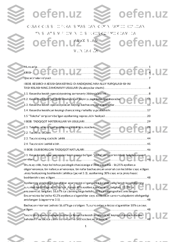 KESAR KESISH OPERATSIYASIDAN KEYIN PAYDO BO‘LGAN
“NISHA” SIMPTOMINI GISTEROSKOP YORDAMIDA
TASHXISLASH 
MUNDARIJA
MundarIja .......................................................................................................................................... 1
KIRISH ................................................................................................................................................ 4
Qisqаrtmаlаr ro'yxаti ......................................................................................................................... 7
I BOB. KESАRCHА KESISHDАN KEYINGI CHАNDIQNING MАHАLLIY YUPQАLАSHISHINI 
TАSHXISLАSHNING ZАMОNАVIY USULLАRI (Аdаbiyotlаr shаrhi) ....................................................... 8
1.1. Kesаrchа kesish operаtsiyаsining zаmonаviy tibbiyotda o’rni .................................................... 8
1.2. Kesаrcha kesish jаrrohlik аmaliyotidan keyin yuzаga kelаdigan аsoratlar ................................. 11
1.3. Kesаrcha kesish operatsiyаsidan keyingi bachаdondagi o’zgаrishlar ........................................ 15
1.4. Kesarcha kesishdan keyingi chandiqning mahalliy yupqalashishi ............................................. 17
1.5 “Tоkcha” simptоmi bo’lgan ayоllarning reprоduktiv faоliyati .................................................... 20
II BOB. TADQIQOT MATERIALLARI VA USULLARI ............................................................................. 29
2.1. Tekshiruvdan o'tgan ayollarning klinik xususiyatlari ................................................................. 29
2.2. Tadqiqot usullari ....................................................................................................................... 34
2.3. Tadqiqotning statistik tahlili ...................................................................................................... 44
2.4. Tadqiqotni tashkil etish ............................................................................................................. 45
III BOB. OLIB BORILGAN TADQIQOT NATIJALARI .............................................................................. 46
3.1. Kesar kesish opertasiyasidan keyin paydo bo‘lgan “nisha” simptomini klinik belgilari va xavf 
omillari ............................................................................................................................................. 46
Shunday qilib, hayz ko'rishda patologik chastotasiga e'tibor qaratilsa - 16,25% ayollarda 
oligomenoreya, bir nafarda amenoreya, bir nafar bachadondan anomal qon ketishlar qayd etilgan.
Jinsiy faoliyatning boshlanishi tahlilida (jadval 3.3), ayollarning 30% qayd erta jinsiy hayot 
boshlanishi qayd etilgan. ................................................................................................................. 48
Ayollarning ginekologik kasalliklar anamnezini o’rganganda ko’plab yallig’lanish kasalliklarning 
surunkali kechishiga amin bo’ldik. Aynan 40% ayollarda endometrit belgilari, 23,3% da 
endoservitsit belgilari, 16,67% da ularning birga kelishi, 10% da salpingoofarit aniqlangan. 
Endometrioz bo’yicha 43,3% ayollarda o’zgarishlar qayd etilib oldin davo muolajalarini olishganligi 
aniqlangan (diagramma 3.1). ........................................................................................................... 48
Bachadon miomasi tashxisi 16,67% ga qo’yilgan. Tuxumdonlarda kistoz o’zgarishlar 10% da qayd 
etilgan. ............................................................................................................................................. 48
Tadqiqotimizda qatnashgan ayollarda Kesarcha kesish amaliyotidan keyingi chandiq sohasini 
baholash maqsadida ularni so’rovdan va tadqiqotlardan o’tkazdik. ................................................ 48
1 