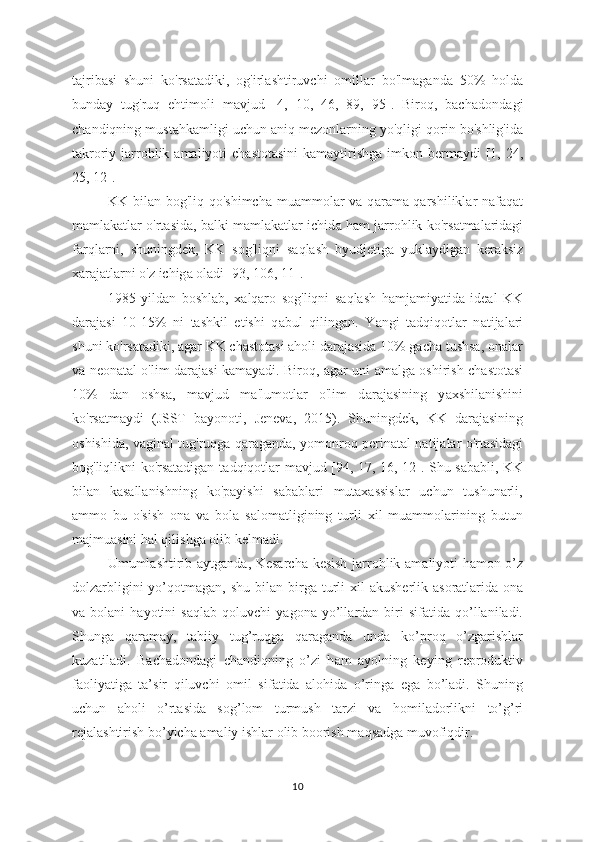 tajrib а si   shuni   ko'rs а tadiki,   og'irl а shtiruvchi   omill а r   bo'lm а ganda   50%   holda
bund а y   tug'ruq   ehtimoli   m а vjud   [4,   10,   46,   89,   95].   Biroq,   bach а dondagi
ch а ndiqning must а hkamligi uchun  а niq mezonlarning yo'qligi qorin bo'shlig'id а
t а kroriy j а rrohlik   а maliyoti  ch а stotasini  kamaytirishg а   imkon bermaydi  [1, 24,
25, 12].
KK bil а n bog'liq qo'shimch а   muammolar  va  q а rama-qarshiliklar  n а faqat
maml а katlar o'rtasida, b а lki mamlakatlar ichid а  ham jarrohlik ko'rs а tmalaridagi
farql а rni,   shuningdek,   KK   sog'liqni   s а qlash   byudjetig а   yuklaydigan   keraksiz
xarajatlarni o'z ichig а  oladi [93, 106, 11].
1985   yild а n   boshlab,   x а lqaro   sog'liqni   s а qlash   hamjamiyatid а   ideal   KK
daraj а si   10-15%   ni   tashkil   etishi   q а bul   qilingan.   Y а ngi   tadqiqotlar   n а tijalari
shuni ko'rsatadiki, agar KK chastotasi aholi darajasida 10% gacha tushsa, onalar
va neon а tal o'lim daraj а si kamayadi. Biroq,   а gar uni   а malga oshirish ch а stotasi
10%   dan   oshs а ,   mavjud   m а 'lumotlar   o'lim   d а rajasining   y а xshilanishini
ko'rs а tmaydi   (JSST   b а yonoti,   Jeneva,   2015).   Shuningdek,   KK   d а rajasining
oshishid а , vaginal tug'ruqga q а raganda, yomonroq perin а tal natijalar o'rt а sidagi
bog'liqlikni ko'rsatadigan t а dqiqotlar m а vjud [94, 17, 16, 12]. Shu s а babli, KK
bil а n   kasallanishning   ko'payishi   sabablari   mutaxassislar   uchun   tushunarli,
ammo   bu   o'sish   ona   va   bola   salomatligining   turli   xil   muammolarining   butun
majmuasini hal qilishga olib kelmadi.
Umuml а shtirib aytg а nda, Kesarch а   kesish j а rrohlik am а liyoti hamon o’z
dolzarbligini  yo’qotm а gan, shu bil а n birga turli  xil   а kusherlik   а soratlarida ona
va  bolani   hayotini   s а qlab  qoluvchi   y а gona  yo’ll а rdan   biri   sifatida   qo’llaniladi.
Shung а   qar а may,   tabiiy   tug’ruqg а   qaraganda   unda   ko’proq   o’zgarishlar
kuzatiladi.   Bach а dondagi   chandiqning   o’zi   h а m   ayolning   keying   reproduktiv
faoliyatiga   ta’sir   qiluvchi   omil   sif а tida   alohida   o’ringa   ega   bo’ladi.   Shuning
uchun   aholi   o’rt а sida   sog’lom   turmush   tarzi   va   homil а dorlikni   to’g’ri
rejal а shtirish bo’yich а  amaliy ishlar olib boorish m а qsadga muvofiqdir.
10 