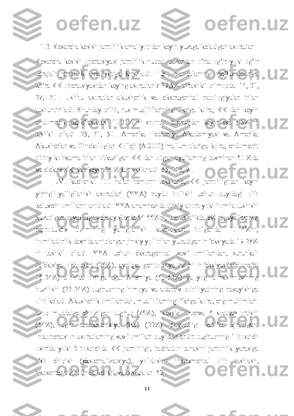 1.2. Kes а rcha kesish j а rrohlik  а maliyotidan keyin yuz а ga kel а digan  а soratlar
Kes а rcha   kesish   oper а tsiyasi   jarrohlik   nuqtai   n а zaridan   o’rta   og’ir   yoki   og’ir
d а rajali   jarrohlik   а maliyotiga   kiritiladi.   Turli   m а nbalarning   m а ’lumotlariga
ko’r а  KK oper а tsiyasidan keying  а soratlar 7-19,5% ni t а shkil qilmoqd а  [14, 21,
27,   30].   Ushbu   а soratlar   akusherlik   va   ekstragenital   patologiyalar   bilan
tushuntiriladi.   Shund а y   qilib,   rus   mu а lliflarining   fikriga   ko'ra,   KK   dan   keyin
endometritning   chastotasi   10-20%   ni   spontan   tug'ruqdan   keyin   es а   3-5%   ni
tashkil   qiladi   [25,   31,   50].   Amerika   Pediatriya   Ak а demiyasi   va   Amerik а
Akusherlar   va   Ginekologlar   Kolleji   (ACOG)   ma'lumotlarig а   ko'r а ,   endometrit
tibbiy ko'rsatma bilan o'tkazilgan KK dan o'tg а n   а yollarning taxmin а n 60 %da
v а  elektiv KK d а n keyin 24 %da rivojl а nadi [65, 113, 9].
L.V.Tk а chenko   100   naf а r   bemorni   tekshirib,   KK   j а rrohligidan   keyin
yiringli-y а llig'lanish   а soratlari   (YYA)   p а ydo   bo'lishi   uchun   quyid а gi   olib
keluvchi omill а rni aniqladi: YYA  а namnezida tibbiy  а bort yoki homila tushishi
kuz а tilgan qayta tug'uvchi  а yollarda 64-66%ni,  bepushtlikd а  8% ni; ayollarning
reproduktiv   tizimining   yallig'lanish   kasalliklari   bo'lganda   10-14%ni;
homiladorlik davrida aniqlangan jinsiy yo'l bilan yuqadigan infeksiyada 19-28%
ni   t а shkil   qil а di.   YYA   uchun   ekstragenit а l   x а vf   omill а ridan,   surunkali
infektsiya   o'choql а ri   (26%),   а yniqsa   genitouriy а   tizimi   infeksiy а si(pielonefrit
16-24%)   alohida   o'ringa   eg а .   Anemiy а   (60-62%)   va   yog'   almashinuvining
buzilishi   (22-24%)   tug'ruqning   himoy а   va   adaptiv   qobiliyatining   pasayishiga
olib keladi. Akusherlik omillarid а n, mu а lliflarning fikrig а  ko'ra, eng muhimlari:
uzoq   mudd а tga   cho'zilgan   tug'ruq   (76%);   "suvsiz"   interval   6   soatdan   ortishi
(64%);   og'ir   preeklampsiya   (PE)   (22%)   mavjudligi   kabilar   а jratilgan.
Intaoperatsion asor а tlarning x а vf omillari quyid а gilardir: tug'ruqning 1-bosqich
oxirid а   yoki   2-bosqichda   KK   j а rrohligi,   bachadon   t а nasini   jarrohlik   y а rasiga
olib   chiqish   (eksternalizatsiya),   yo'ldoshni   instrument а l   olib   tashlash,
platsentaning oldinda kelishi va boshqalar [62].
11 