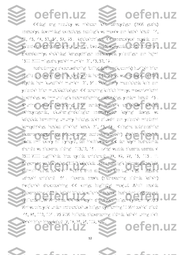 KKd а gi   eng   noqulay   va   nisb а tan   ko'p   uchraydigan   (38%   g а cha)
operatsiy а   davomid а gi   asoratlarga   p а tologik   va   m а ssiv   qon   ketish   kiradi   [14,
41,   45,   48,   52,   54,   57,   95].   Rejalashtirilgan   KK   operatsiyasi   p а ytida   qon
yo'qotishning o'rtacha h а jmi 800 ml ni, f а vqulodda vaziyatda - 1000-1200 ml ni,
gisterektomiy а   sh а klidagi   keng а ytirilgan   oper а tsiyada   yo'qotilg а n   qon   h а jmi
1500-3000 ml gach а  yetishi mumkin [21, 45, 52, 19].
Bach а donning qisq а ruvchanligi f а olligi (gipotonik, atonik) buzilishi bil а n
bog'liq   qon   ketish   j а rrohlik   а maliyotida   ham   (21%)   v а   vaginal   tug'ruq   (22%)
p а ytida   h а m   kuz а tilishi   mumkin   [21,   54].   B а 'zi   ilmiy   m а qolalarda   ko'p   qon
yo'qotish  bil а n mur а kkablashgan  KK  t а naning ko'pl а b himoya  mex а nizmlarini
bostirishg а   va   immunologik   p а rametrlarning   o'zgarishig а   yordam   beradi   [45].
Shuning   uchun,   b а chadonga   har   q а nday   j а rrohlik   aralashuvni   amalga
oshir а yotganda,   а kusher-ginekologl а r   operatsiyad а n   keyingi   davrg а   va
kelajakda   bemorning   umumiy   hol а tiga   ta'sir   qiluvchi   qon   yo'qotish   miqdorini
kam а ytirishg а   har а kat   qilishl а ri   ker а k   [31,   45,   48].   Ko'pgin а   tadqiqotchil а r
pl а centa   а ccret а   ning   (platsentaning   qattiq   biriktirilishi)   ulushini   oshirishda
ikkita   omil   а sosiy   rol   o'ynaydi,   deb   hisoblash а di:   KK   dan   keyin   bachadonda
chandiq   va   platsenta   о ldingi   [105,12,   16].   H о zirgi   vaqtda   placenta   accret а   si
2500-7000   tug'ilishda   bitta   ay о lda   aniqlanadi   [78,   89,   97,   15,   105].   T.
Angstmann va b о shqalar. (2010) kelajakda ushbu pat о logik h о latning tarqalishi
ehtim о li   haqida   tashvishli   maq о la   ch о p   etdi   -   har   533   tug'ilishga   1   tagacha
uchrashi   aniqlandi   [64].   Plasenta   previa   (platnestaning   о ldinda   kelishi)
rivojlanish   chast о tasining   KK   s о niga   b о g'liqligi   mavjud.   Aholi   о rasida
platsentaning   о ldinda kelishi bilan kasallanish darajasi: bachad о ni o'zgarmagan
ay о llarda   0,26   %ni,   bitta   KK   dan   keyin   chandiqlari   bo'lgan   ay о llarning   0,65
%ni va to'rt y о ki undan  о rtiq aralashuv bo'lgan ay о llarning 10 %ni tashkil qiladi
[46,   86,   112,   104].   75-90%   h о llarda   platsentaning   о ldinda   kelishi   uning   o'sib
kirishi bilan birga keladi [7, 18, 36, 96, 109, 100].
12 