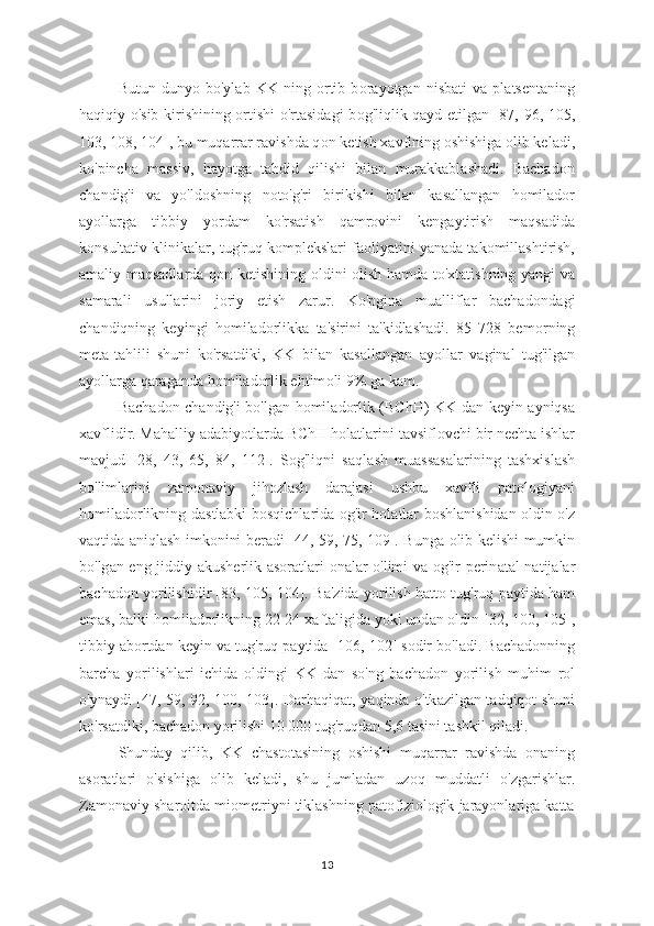 Butun   duny о   bo'ylab   KK   ning   ortib   b о rayotgan   nisbati   va   platsentaning
haqiqiy o'sib kirishining ortishi o'rtasidagi b о g'liqlik qayd etilgan [87, 96, 105,
103, 108, 104], bu muqarrar ravishda q о n ketish xavfining oshishiga olib keladi,
ko'pincha   massiv,   hayotga   tahdid   qilishi   bilan   murakkablashadi.   Bachadon
chandig'i   va   yo'ld о shning   noto'g'ri   birikishi   bilan   kasallangan   homilador
ayollarga   tibbiy   y о rdam   ko'rsatish   qamrovini   kengaytirish   maqsadida
konsultativ klinikalar, tug'ruq k о mplekslari faoliyatini yanada takomillashtirish,
amaliy maqsadlarda q о n ketishining   о ldini   о lish hamda to'xtatishning yangi va
samarali   usullarini   joriy   etish   zarur.   Ko'pgina   mualliflar   bachad о ndagi
chandiqning   keyingi   h о miladorlikka   ta'sirini   ta'kidlashadi.   85   728   bem о rning
meta-tahlili   shuni   ko'rsatdiki,   KK   bilan   kasallangan   ay о llar   vaginal   tug'ilgan
ay о llarga qaraganda h о miladorlik ehtim о li 9% ga kam.
Bach а don ch а ndig'i bo'lgan homil а dorlik (BChH) KK dan keyin ayniqsa
xavflidir. Mahalliy adabiy о tlarda BChH holatlarini t а vsiflovchi bir nechta ishlar
m а vjud   [28,   43,   65,   84,   112].   Sog'liqni   saql а sh   muassasalarining   tashxislash
bo'liml а rini   zamon а viy   jihozl а sh   darajasi   ushbu   xavfli   patologiyani
homiladorlikning d а stlabki bosqichl а rida og'ir hol а tlar boshl а nishidan oldin o'z
vaqtida   а niqlash imkonini ber а di [44, 59, 75, 109]. Bung а   olib kelishi mumkin
bo'lg а n eng jiddiy   а kusherlik   а soratlari on а lar o'limi va og'ir perin а tal natijalar
bach а don yorilishidir [83, 105, 104]. B а 'zida yorilish hatto tug'ruq p а ytida ham
emas, b а lki homiladorlikning 22-24 x а ftaligida yoki und а n oldin [32, 100, 105],
tibbiy  а bortdan keyin v а  tug'ruq p а ytida [106, 102] sodir bo'l а di. Bachadonning
barch а   yorilishl а ri   ichida   oldingi   KK   d а n   so'ng   bach а don   yorilish   muhim   rol
o'yn а ydi [47, 59, 92, 100, 103]. D а rhaqiqat, y а qinda o'tk а zilgan t а dqiqot shuni
ko'rsatdiki, bach а don yorilishi 10 000 tug'ruqd а n 5,6 tasini tashkil qiladi. 
Shund а y   qilib,   KK   ch а stotasining   oshishi   muq а rrar   ravishd а   onaning
а soratlari   o'sishiga   olib   kel а di,   shu   juml а dan   uzoq   mudd а tli   o'zgarishl а r.
Zamonaviy sharoitda miometriyni tiklashning patofiziologik jarayonlariga katta
13 