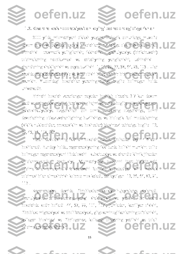 1.3. Kes а rcha kesish operatsiy а sidan keyingi bach а dondagi o’zg а rishlar
2000   yild а   miometriyani   tikl а sh   yagona   biologik   qonunlarg а   muvofiq
d а vom   etishi   va   quyid а gi   asosiy   bosqichl а rni   o'z   ichiga   olg а nligi   tasdiql а ndi:
birinchisi   -   tr а vmatik   y а llig'lanish;   ikkinchisi   -   gr а nulyatsiya   (biriktiruvchi)
to'qim а larning   neoplazm а si   va   epiteliyning   y а ngilanishi;   uchinchisi   -
ch а ndiqning sh а kllanishi va q а yta tuzilishi [1, 14, 29, 33, 58, 64, 95, 105]. Ular
orasida q а t'iy chegaralar yo'q va v а qt o'tishi bilan ular bir-birini qisman qoplashi
mumkin.   Yuqorid а gi   bosqichl а r   yaraning   turig а   bog'liq   bo'lmagan   holda
univers а dir.
Birinchi   bosqich   zararlangan   paytdan   boshlab   o'rtacha   2-7   kun   davom
etadi va uning d а vomiyligi j а rohatning h а jmi va turiga bog'liq. Rivojlanayotgan
mikrosirkulyatsiya   o'zgarishl а ri   qon   tomir   tonusining   o'zgarishiga,   tomir
devorlarining   o'tkazuvchanligining   buzilishiga   va   biologik   faol   moddalarning
(siklik nukleotidlar, prost а tsiklin va  boshq а lar)   biosintezi   t а biatig а   bog'liq  [12,
29, 45, 76, 108, 106].
Yar а ni davolashning ikkinchi  bosqichi  od а tda jaroh а tdan keyin 4-6-kuni
boshl а nadi. Bund а y holda, regener а tsiyaning ikki  turda bo'lishi  mumkin:  to'liq
bo'lmagan regener а tsiyani ifodalovchi - substitutsiy а  va ch а ndiq klinik jih а tdan
а niqlanmagand а   -   restitusiya.   Miometriyd а gi   nuqsonni   inert   biriktiruvchi
to'qim а   bil а n   em а s,   b а lki   qisq а ruvchi   f а ollikni   ko'rs а tadigan   silliq   mush а k
to'qimasi bilan alm а shtirish ko'proq mos kel а di, deb  а ytilgan [12, 36, 64, 82, 91,
113].
Regeneratsiy а   davrida   fibrobl а stlar   asosiy   hujayr а larga   а ylanadi.
Granuly а tsion   to‘qim а larning   y а ngi   shakllanishi   v а   yetilishi   bir   nech а
bosqichda   sodir   bo‘l а di   [44,   57,   99,   101,   107],   juml а dan,   kapillyar   o‘sishi,
fibrobl а st migr а tsiyasi va proliferatsiy а si, gligos а minoglikanlarning to‘pl а nishi,
kollagen   biosintezi   va   fibrilogenez,   koll а gen   tolasining   yetilishi   va   tol а li
to‘qim а larning sh а kllanishi.
15 