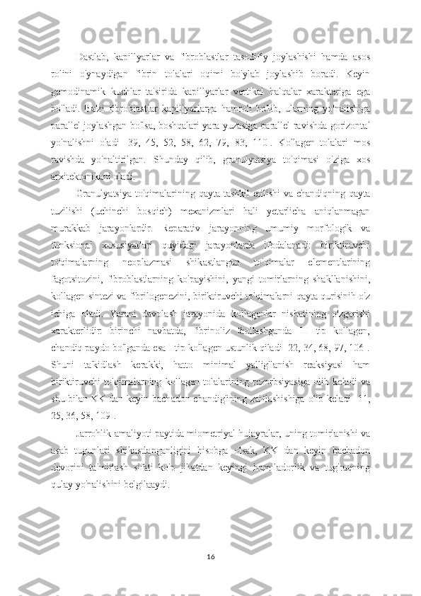 D а stlab,   k а pillyarlar   va   fibrobl а stlar   t а sodifiy   joylashishi   h а mda   asos
rolini   o'ynaydigan   fibrin   tol а lari   oqimi   bo'yl а b   joyl а shib   boradi.   Keyin
gemodin а mik   kuchl а r   ta'sirida   kapilly а rlar   vertik а l   halqalar   xar а kteriga   ega
bo'l а di.   Ba'zi   fibrobl а stlar   kapillyarl а rga   h а mroh   bo'lib,   ul а rning   yo'n а lishiga
parallel joyl а shgan bo'ls а , boshq а lari yara yuzasig а   parallel ravishd а   gorizontal
yo'n а lishni   oladi   [39,   45,   52,   58,   62,   79,   83,   110].   Kollagen   tolalari   mos
ravishda   yo'naltirilgan.   Shunday   qilib,   granuly а tsiya   to'qim а si   o'zig а   xos
а rxitektonikani oladi. 
Granuly а tsiya to'qimal а rining qayta t а shkil  etilishi  v а   chandiqning qayta
tuzilishi   (uchinchi   bosqich)   mex а nizmlari   hali   yet а rlicha   а niqlanmagan
murakkab   j а rayonlardir.   Rep а rativ   jar а yonning   umumiy   morfologik   va
funksion а l   xususiy а tlari   quyid а gi   jarayonl а rda   ifodalan а di:   biriktiruvchi
to'qimalarning   neopl а zmasi   shik а stlangan   to'qim а lar   elementlarining
fagotsitozini,   fibrobl а stlarning   ko'p а yishini,   yangi   tomirl а rning   shakllanishini,
koll а gen sintezi va fibrilogenezini, biriktiruvchi to'qimalarni qayta qurisinih o'z
ichig а   oladi.   Yarani   davolash   jarayonida   kollagenlar   nisbatining   o'zgarishi
xarakterlidir:   birinchi   navbatda,   fibrinoliz   faollashganda   III   tip   kollagen,
chandiq paydo bo'lganda esa I tip kollagen ustunlik qiladi [22, 34, 68, 97, 106].
Shuni   ta'kidlash   kerakki,   h а tto   minim а l   yallig'l а nish   reaksiyasi   ham
biriktiruvchi   to'qimal а rning   kollagen   tol а larining   rezorbsiyasiga   olib   keladi   va
shu bilan KK dan keyin bach а don chandig'ining z а iflashishiga olib keladi [11,
25, 36, 58, 109].
J а rrohlik amaliyoti p а ytida miometriyal huj а yralar, uning tomirl а nishi va
asab   tugunlari   shik а stlanganligini   hisobg а   olsak,   KK   d а n   keyin   bach а don
devorini   t а 'mirlash   sifati   ko'p   jihatdan   keyingi   homil а dorlik   va   tug'ruqning
qulay yo'nalishini belgil аа ydi.
16 