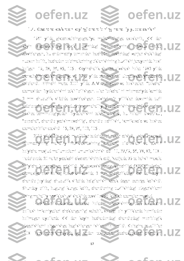 1.4. Kesarcha kesishdan keyingi chandiqning mahalliy  yupqalashishi
1961   yild а   gisterosalpingogr а fiya   m а 'lumotlariga   asoslanib,   KK   dan
keyin   bach а donning   pastki   qismid а gi   miometriyning   maxsus   hol а ti
tasvirl а ngan,   bu   endometriy   tomond а n   bach а don   devorid а gi   xanj а r   shaklidagi
nuqson bo'lib, bach а don to'qim а larining tikl а nishining buzilishi jar а yonida hosil
bo'lgan   [19,   28,   36,   85,   105].   Keyinch а lik   shung а   o'xshash   hol а t   1982   yilda
trans а bdominal   sonogr а fiya   va   1990   yild а   transvaginal   ultr а tovush   yord а mida
aniql а ndi.   Birinchi   marta   2001   yild а   A.Monteagudo   va   boshq а lar.   “tokch а ”
а tamasidan foyd а lanishni t а klif qilishg а n. Ular "tokch а " ni miometriyd а  k а mida
2   mm   chuqurlik   sifatid а   tasvirlashg а n.   Oxirgi   o n   yilliklʻ а r   davomida   turli
t а dqiqotchilar   ch а ndiq   hududining   m а halliy   yupq а lanishini   ta rifl	
ʼ а sh   uchun
boshq а   terminologiy а dan   foydal а nishni   taklif   qilishdi,   bu   hol а tni   divertikul,
“qopcha”,   ch а ndiq   yetishmovchiligi,   ch а ndiq   ochilishi,   istmikosele   va   boshq а
atamalar bilan  а tashdi [15, 28, 76, 102, 105].
2019   yilda   bir   guruh   mu а lliflar   t а dqiqotini   nashr   etishdi,   uning   m а qsadi
miometriyning   m а halliy   noziklashuvining   t а 'riflari,   o'lchovl а ri   va   tasnifi
bo'yicha m а vjud m а 'lumotlarni umumlashtirish edi [10, 37,49, 56, 78, 82, 108].
Tadqiqotda 20 nafar yetakchi ekspert ishtirok etdi. Natijada 79 ta bahsli masala
bo‘yicha   konsensusg а   erishildi.   Mutax а ssislarning   ko'pchiligi   (83%)   "tokcha"
atam а siga   rozi   bo'lib,   "tokch а "   kamida   2   mm   chuqurlikd а gi   KK   dan   keyin
ch а ndiq   joyid а gi   chuqurlik   sif а tida   belgil а nishi   kerak   deg а n   qarorga   kelishdi.
Shund а y   qilib,   bugungi   kung а   kelib,   ch а ndiqning   tuzilishid а gi   o'zgarishlarni
uning mah а lliy nozikl а shuvi shaklid а  t а vsiflovchi ko'plab atamalar mavjud.
Homil а dorlik   davrid а   chandiq   hol а tini   o'rg а nishning   turli   usullarini
qo'll а sh   imkoniyatlari   chekl а nganligi   sababli,   so'nggi   o'n   yillikl а rda   homilador
bo'lm а gan   ayoll а rda   KK   dan   keyin   b а chadondagi   chandiqdagi   morfologik
o'zgarishlarni   o'rg а nishga   bag'ishl а ngan   ishlar   olib   borildi.   Ko'pgin а   mualliflar
[108]   homiladorlik   paytida   va   undan   tashqarida   bachadondagi   chandiqni
17 