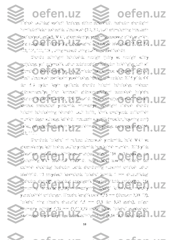 o'lchash   usulid а gi   sezil а rli   farqlarg а   e'tibor   qaratishadi.   Bach а don   chandig'ini
homil а dorlikdan tashq а rida ultratovush (2D, 3D, tuzli  eritm а larning intrauterin
instilatsiy а si, gellar), MRT, gisteroskopiy а   yordamida tasavvur qilish mumkin.
Eng   qul а y  usul   -   bu   chandiqni   tr а nsvaginal   ultr а tovush   tekshiruvi   [16,  32,   67,
102, 104, 100, 108], uning maqs а di uning tuzilishini tavsiflashdir.
Chandiq   q а linligini   b а holashda   noto'g'ri   ijobiy   v а   noto'g'ri   salbiy
natijal а rga   yo'l   qo'ym а slik   uchun   tadqiqotchil а r   bachadon   bo'shlig'iga   turli   xil
eritm а lar   -   gidrosonografiy а ,   shu   jumladan   exo-kontr а st   vositalarini   qo'llash
orqali ultr а tovush texnikasini yaxshilashg а  harakat qilmoqd а lar. 2016 yilda KK
dan   6-9   oydan   keyin   а yollarda   ch а ndiq   holatini   b а holashga   nisbatan
gidrosonogr а fiya   bilan   kontr а stli   gidrosonogr а fiyani   taqqosl а sh   bo'yicha
t а dqiqot [70, 81, 86, 92, 96, 106] o'tk а zildi. T а dqiqot natijasida mu а lliflar exo-
kontr а st   prep а ratlari   yord а mida   miometriy а l   qalinligini   o'lch а sh   chandiq
holatini   bahol а shning   ishonchli   usuli   bo'lib,   klinik   а maliyotda   qo'llanilishi
mumkin degan xulosaga kelishdi. Intrauterin suyuqlik (masalan, hayzning qoni)
bo'lsa,   gel   yoki   fiziologik   infuzion   qo'shimcha   qiymatga   ega   emas   [108,   104,
112, 110].
Ch а ndiqda   "tokcha"   ni   naf а qat   ultratovush   yord а mida,   balki   MRT   va
gisteroskopiya kabi boshqa usull а r yordamida ham ko'rish mumkin.  2015 yilda
o'tk а zilgan   t а dqiqotda,   klinikaga   murojaat   qilg а n   158   nafar   ayolga   tos
a'zol а rining   MRT   tekshiruvi   o'tk а zildi.   Barcha   MRT   tasvirlar   "tokcha"   deb
at а lmish   shaklidagi   bach а don   ustida   chandiqning   nuqsonini   а niqlash   uchun
tekshirildi.   T2   proyeksali   kesm а larda   "tokcha"   kamida   1   mm   chuqurlikdagi
bachadon   ch а ndig'i   sohasidagi   а nexogenik   maydon   sifatida   aniqlangan.   158
bemorning   10   t а sida   (6,3%)   miometriyning   "tokcha"   ko'rinishida   mahalliy
yupqal а shishi aniqlangan. O'rtach а   kenglik asosi 6,45 mm (diapazon 3,78–13),
"tokcha"   ning   o'rt а cha   chuqurligi   4,6   mm   (2,5   dan   5,93   gacha),   qolg а n
miometriy   q а linligi   4,29   mm   (3,41-7,39   oralig'id а )   va   "tokcha"   ga   ulashgan
buzilmagan miyometriyning o'rtacha q а linligi 12 mm (6,58-18,1 oralig'ida) edi.
18 