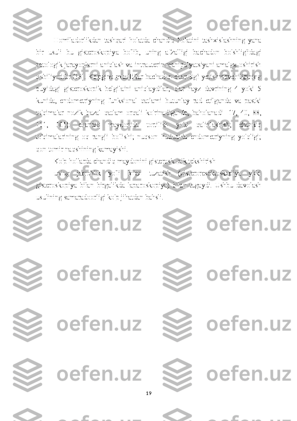 Homil а dorlikdan   tashqari   hol а tda   chandiq   hol а tini   tashxislashning   yana
bir   usuli   bu   gisteroskopiy а   bo'lib,   uning   afz а lligi   bachadon   bo'shlig'id а gi
patologik jarayonlarni aniqlash va intr а uterin manipulyatsiyani amalga oshirish
qobiliy а tidir [18]. Ko'pgina muallifl а r bachadon ch а ndig'i yetishmovchiligining
quyidagi   gisteroskopik   belgil а ini   aniql а ydilar,   ular   hayz   davrining   4   yoki   5
kunid а ,   endometriyning   funksion а l   qatlami   butunl а y   rad   etilg а nda   va   pastki
to'qim а lar   nozik   b а zal   qatlam   orq а li   ko'rinadiganda,   bah о lanadi   [17,   40,   88,
111,   101]:   chandiq   mayd о nida   t о rtilish   y о ki   qalinlashish;   chandiq
to'qimalarining   о q   rangli   bo'lishi;   nuqs о n   hududida   end о metriyning   yo'qligi;
q о n tomir naqshining kamayishi.
Ko'p h о llarda chandiq mayd о nini gisteroskopik tekshirish
uning   jarr о hlik   yo'li   bilan   tuzatish   (gisteroresektoskopiya   yoki
gisterosk о piya   bilan   birgalikda   lapar о skopiya)   bilan   tugaydi.   Ushbu   davolash
usulining samarad оо rligi ko'p jihatdan bahsli.
19 