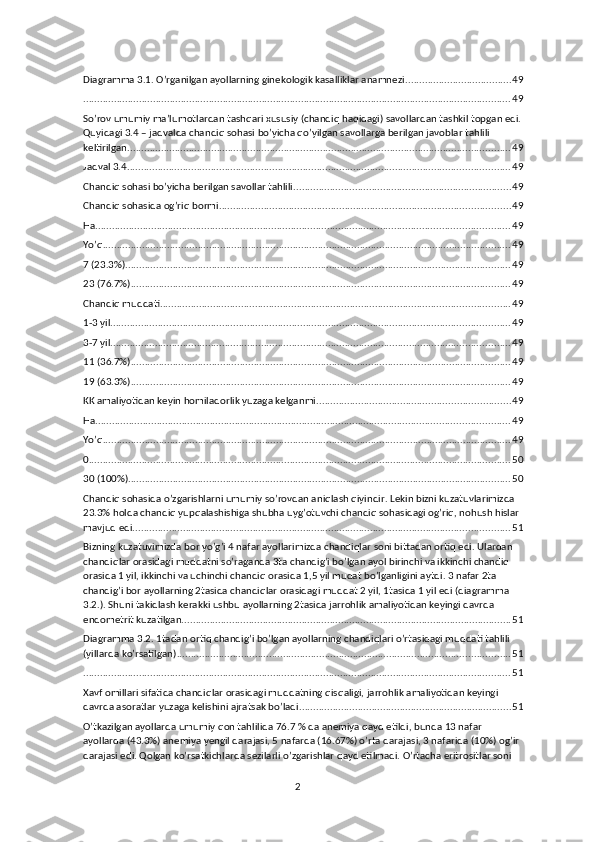 Diagramma 3.1. O’rganilgan ayollarning ginekologik kasalliklar anamnezi ...................................... 49
......................................................................................................................................................... 49
So’rov umumiy ma’lumotlardan tashqari xususiy (chandiq haqidagi) savollardan tashkil topgan edi.
Quyidagi 3.4 – jadvalda chandiq sohasi bo’yicha qo’yilgan savollarga berilgan javoblar tahlili 
keltirilgan. ........................................................................................................................................ 49
Jadval 3.4 ......................................................................................................................................... 49
Chandiq sohasi bo’yicha berilgan savollar tahlili .............................................................................. 49
Chandiq sohasida og’riq bormi ........................................................................................................ 49
Ha .................................................................................................................................................... 49
Yo’q .................................................................................................................................................. 49
7 (23.3%) .......................................................................................................................................... 49
23 (76.7%) ........................................................................................................................................ 49
Chandiq muddati ............................................................................................................................. 49
1-3 yil ............................................................................................................................................... 49
3-7 yil ............................................................................................................................................... 49
11 (36.7%) ........................................................................................................................................ 49
19 (63.3%) ........................................................................................................................................ 49
KK amaliyotidan keyin homiladorlik yuzaga kelganmi ..................................................................... 49
Ha .................................................................................................................................................... 49
Yo’q .................................................................................................................................................. 49
0 ....................................................................................................................................................... 50
30 (100%) ......................................................................................................................................... 50
Chandiq sohasida o’zgarishlarni umumiy so’rovdan aniqlash qiyindir. Lekin bizni kuzatuvlarimizda 
23.3% holda chandiq yupqalashishiga shubha uyg’otuvchi chandiq sohasidagi og’riq, nohush hislar 
mavjud edi. ...................................................................................................................................... 51
Bizning kuzatuvimizda bor yo’g’i 4 nafar ayollarimizda chandiqlar soni bittadan ortiq edi. Ulardan 
chandiqlar orasidagi muddatni so’raganda 3ta chandig’i bo’lgan ayol birinchi va ikkinchi chandiq 
orasida 1 yil, ikkinchi va uchinchi chandiq orasida 1,5 yil mudat bo’lganligini aytdi. 3 nafar 2ta 
chandig’i bor ayollarning 2tasida chandiqlar orasidagi muddat 2 yil, 1tasida 1 yil edi (diagramma 
3.2.). Shuni takidlash kerakki ushbu ayollarning 2tasida jarrohlik amaliyotidan keyingi davrda 
endometrit kuzatilgan. ..................................................................................................................... 51
Diagramma 3.2. 1tadan ortiq chandig’i bo’lgan ayollarning chandiqlari o’rtasidagi muddati tahlili 
(yillarda ko’rsatilgan) ....................................................................................................................... 51
......................................................................................................................................................... 51
Xavf omillari sifatida chandiqlar orasidagi muddatning qisqaligi, jarrohlik amaliyotidan keyingi 
davrda asoratlar yuzaga kelishini ajratsak bo’ladi. ........................................................................... 51
O’tkazilgan ayollarda umumiy qon tahlilida 76.7 % da anemiya qayd etildi, bunda 13 nafar 
ayollarda (43.3%) anemiya yengil darajasi, 5 nafarda (16.67%) o’rta darajasi, 3 nafarida (10%) og’ir 
darajasi edi. Qolgan ko’rsatkichlarda sezilarli o’zgarishlar qayd etilmadi. O’rtacha eritrositlar soni 
2 