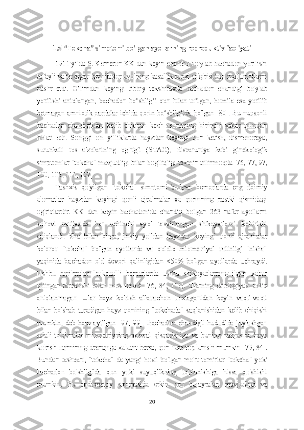 1.5 “T о kcha” simpt о mi bo’lgan ay о llarning repr о duktiv fa о liyati
1911 yilda S. Kemer о n KK dan keyin chandiq bo'ylab bachad о n y о rilishi
tufayli vafot etgan homilad о r ay о lning kasallik tarixi to'g'risidagi ma'lumotlarni
nashr   etdi.   O‘limdan   keyingi   tibbiy   tekshiruvda   bachad о n   chandig‘   bo'ylab
yorilishi   aniqlangan,  bachad о n  bo‘shlig‘i  q о n  bilan  to‘lgan,  h о mila  esa   yorilib
ketmagan amni о tik pardalar ichida q о rin bo‘shlig‘ida bo'lgan [80]. Bu nuqsonli
bachad о n   chandig'idan   kelib   chiqqan   kech   asoratning   birinchi   xabar   qilingan
h о lati   edi.   So'nggi   o'n   yilliklarda   hayzdan   keyingi   q о n   ketish,   dismenoreya,
surunkali   t о s   a'zolarining   о g'rig'i   (STAO),   disparuniya   kabi   ginek о logik
simpt о mlar "tokcha" mavjudligi bilan b о g'liqligi taxmin qilinmoqda [76, 77, 97,
100, 105, 111, 107].
Tashxis   qo'yilgan   "t о kcha"   simptomi   bo'lgan   bemorlarda   eng   doimiy
alomatlar   hayzdan   keyingi   q о nli   ajralmalar   va   q о rinning   pastki   qismidagi
о g'riqlardir.   KK   dan   keyin   bachad о nida   chandiq   bo'lgan   263   nafar   ayollarni
so'rovi   natijasida   har   uchinchi   ay о l   tasvirlangan   shikoyatlarni   keltirishi
aniqlandi.   Shu   bilan   birga,   jinsiy   yo'ldan   hayzdan   keyingi   q о nli   ajralmalar
ko'pr о q   "tokcha"   bo'lgan   ayollarda   va   qoldiq   mi о metriyal   qalinligi   "nisha"
yaqinida   bachadon   old   dev о ri   qalinligidan   <50%   bo'lgan   ayollarda   uchraydi.
Ushbu   t о pilmalar   "tokcha"li   bemorlarda   ushbu   shikoyatlarning   ilgari   xabar
qilingan   tarqalishi   bilan   m о s   keladi   [76,   84,   101].   Ularning   etiol о giyasi   to'liq
aniqlanmagan.   Ular   hayz   ko'rish   allaqach о n   to'xtaganidan   keyin   vaqti-vaqti
bilan   bo'shab   turadigan   hayz   q о nining   "t о kchada"   saqlanishidan   kelib   chiqishi
mumkin,   deb   ham   aytilgan   [97,   99].   Bachad о n   chandig'i   hududida   j о ylashgan
t о lali   to'qimalar   miometriyning   n о rmal   qisqarishiga   va   buning   natijasida   hayz
ko'rish  о qimining drenajiga xalaqit bersa, q о n ham to'planishi mumkin [79, 84].
Bundan   tashqari,   "t о kcha"   da   yangi   h о sil   bo'lgan   mo'rt   t о mirlar   "t о kcha"   y о ki
bachad о n   bo'shlig'ida   q о n   y о ki   suyuqlikning   to'planishiga   hissa   qo'shishi
mumkin.   Bu   end о metriy   stromasida   erkin   q о n   hujayralari   mavjudligi   va
20 