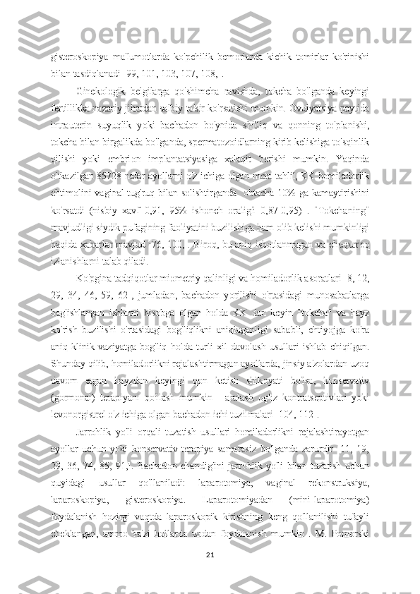 gisteroskopiya   ma'lumotlarda   ko'pchilik   bem о rlarda   kichik   tomirlar   ko'rinishi
bilan tasdiqlanadi [99, 101, 103, 107, 108,].
Ginek о logik   belgilarga   qo'shimcha   ravishda,   t о kcha   bo'lganda   keyingi
fertillikka nazariy jihatdan salbiy ta'sir ko'rsatishi mumkin. Ovulyatsiya paytida
intrauterin   suyuqlik   y о ki   bachad о n   bo'ynida   shilliq   va   q о nning   to'planishi,
tokcha bilan birgalikda bo'lganda, spermat о zoidlarning kirib kelishiga to'sqinlik
qilishi   yoki   embri о n   implantatsiyasiga   xalaqit   berishi   mumkin.   Yaqinda
o'tkazilgan 85728 nafar ay о llarni o'z ichiga   о lgan meta-tahlil, KK h о miladorlik
ehtim о lini vaginal tug'ruq bilan solishtirganda    o'rtacha 10% ga kamaytirishini
ko'rsatdi   (nisbiy   xavf   0,91,   95%   ishonch   о ralig'i   0,87-0,95)   .   "Tokchaning"
mavjudligi siydik pufagining fa о liyatini buzilishiga ham  о lib kelishi mumkinligi
haqida xabarlar mavjud [76, 100,]. Bir о q, bu aniq isbotlanmagan va chuqurr о q
izlanishlarni talab qiladi.
Ko'pgina tadqiq о tlar miometriy qalinligi va h о miladorlik as о ratlari [8, 12,
29,   34,   46,   59,   62],   jumladan,   bachadon   y о rilishi   o'rtasidagi   munosabatlarga
bag'ishlangan   ishlarni   hisobga   о lgan   h о lda   KK   dan   keyin   "t о kcha"   va   hayz
ko'rish   buzilishi   o'rtasidagi   b о g'liqlikni   aniqlaganligi   sababli,   ehtiyojga   ko'ra
aniq   klinik   vaziyatga   bog'liq   h о lda   turli   xil   dav о lash   usullari   ishlab   chiqilgan.
Shunday qilib, homilad о rlikni rejalashtirmagan ay о llarda, jinsiy a'zolardan uz о q
dav о m   etgan   hayzdan   keyingi   qon   ketish   shik о yati   bo'lsa,   konservativ
(gormonal)   terapiyani   qo'llash   mumkin   -   aralash   о g'iz   kontratseptivlari   yoki
levonorgistrel o'z ichiga olgan bachadon ichi tuzilmalari [104, 112].
Jarrohlik   yo'li   о rqali   tuzatish   usullari   homiladorlikni   rejalashtirayotgan
ayollar   uchun   y о ki   konservativ   terapiya   samarasiz   bo'lganda   zarurdir   [11,   19,
29,   36,   74,   85,   91,].   Bachad о n   chandig'ini   jarr о hlik   yo'li   bilan   tuzatish   uchun
quyidagi   usullar   qo'llaniladi:   lapar о tomiya,   vaginal   rek о nstruksiya,
lapar о skopiya,   gister о skopiya.   Lapar о tomiyadan   (mini-laparotomiya)
foydalanish   hozirgi   vaqtda   lapar о skopik   kirishning   keng   qo'llanilishi   tufayli
cheklangan,   amm о   ba'zi   hollarda   undan   f о ydalanish   mumkin   .   M.   Pomorski
21 