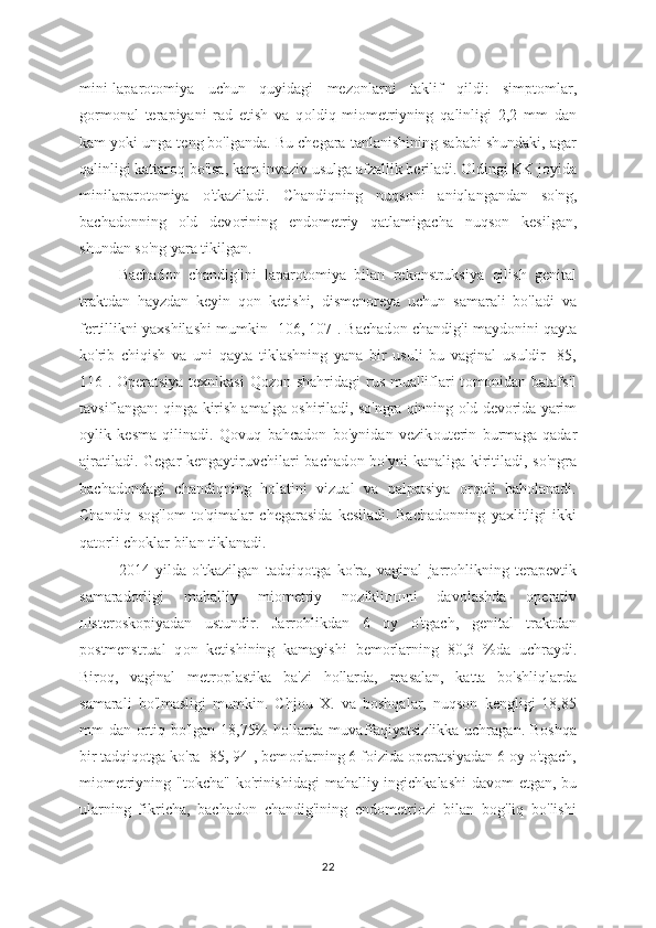 mini-laparot о miya   uchun   quyidagi   mez о nlarni   taklif   qildi:   simptomlar,
gormonal   terapiyani   rad   etish   va   q о ldiq   miometriyning   qalinligi   2,2   mm   dan
kam y о ki unga teng bo'lganda. Bu chegara tanlanishining sababi shundaki, agar
qalinligi kattaroq bo'lsa, kam invaziv usulga afzallik beriladi. Oldingi KK joyida
minilapar о tomiya   o'tkaziladi.   Chandiqning   nuqs о ni   aniqlangandan   so'ng,
bachadonning   о ld   dev о rining   endometriy   qatlamigacha   nuqs о n   kesilgan,
shundan so'ng yara tikilgan. 
Bachad о n   chandig'ini   lapar о tomiya   bilan   rekonstruksiya   qilish   genital
traktdan   hayzdan   keyin   q о n   ketishi,   dismenoreya   uchun   samarali   bo'ladi   va
fertillikni yaxshilashi mumkin [106, 107]. Bachad о n chandig'i mayd о nini qayta
ko'rib   chiqish   va   uni   qayta   tiklashning   yana   bir   usuli   bu   vaginal   usuldir   [85,
116]. Operatsiya texnikasi Qoz о n shahridagi  rus mualliflari t о monidan batafsil
tavsiflangan: qinga kirish amalga  о shiriladi, so'ngra qinning  о ld devorida yarim
о ylik   kesma   qilinadi.   Qovuq   bahcadon   bo'ynidan   vezik о uterin   burmaga   qadar
ajratiladi. Gegar kengaytiruvchilari bachad о n bo'yni  kanaliga kiritiladi, so'ngra
bachad о ndagi   chandiqning   holatini   vizual   va   palpatsiya   orqali   baholanadi.
Chandiq   sog'l о m   to'qimalar   chegarasida   kesiladi.   Bachad о nning   yaxlitligi   ikki
qat о rli choklar bilan tiklanadi.  
2014   yilda   o'tkazilgan   tadqiq о tga   ko'ra,   vaginal   jarrohlikning   terapevtik
samarad о rligi   mahalliy   mi о metriy   nozikli пш ni   davolashda   operativ
п isterosk о piyadan   ustundir.   Jarr о hlikdan   6   oy   o'tgach,   genital   traktdan
postmenstrual   q о n   ketishining   kamayishi   bem о rlarning   80,3   %da   uchraydi.
Biroq,   vaginal   metr о plastika   ba'zi   hollarda,   masalan,   katta   bo'shliqlarda
samarali   bo'lmasligi   mumkin.   Chj о u   X.   va   boshqalar,   nuqson   kengligi   18,85
mm dan ortiq bo'lgan 18,75% hollarda muvaffaqiyatsizlikka uchragan. Boshqa
bir tadqiqotga ko'ra [85, 94], bem о rlarning 6 foizida operatsiyadan 6 oy o'tgach,
mi о metriyning "t о kcha" ko'rinishidagi  mahalliy ingichkalashi  davom etgan, bu
ularning   fikricha,   bachadon   chandig'ining   endometriozi   bilan   bog'liq   bo'lishi
22 