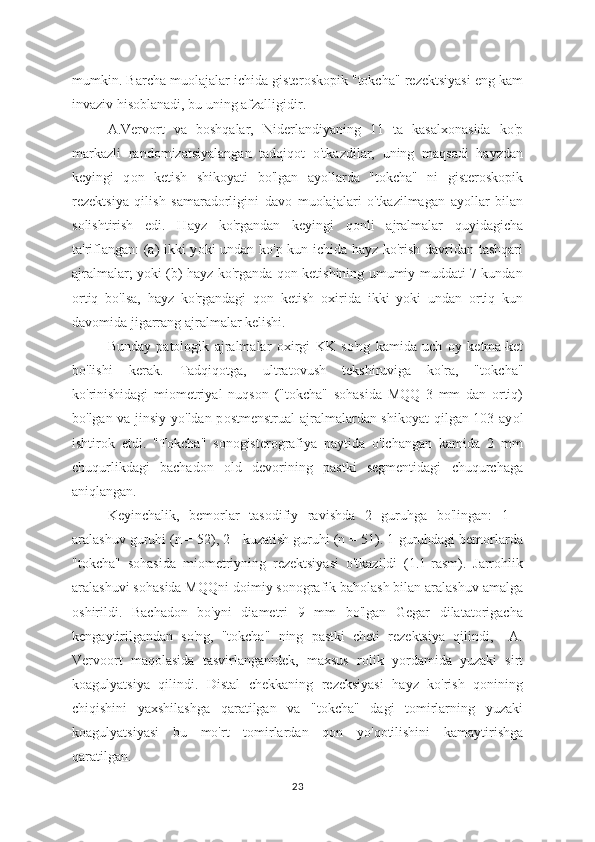 mumkin. Barcha mu о lajalar ichida gister о skopik "tokcha" rezektsiyasi eng kam
invaziv hisoblanadi, bu uning afzalligidir. 
A.Vervort   va   b о shqalar,   Niderlandiyaning   11   ta   kasalx о nasida   ko'p
markazli   rand о mizatsiyalangan   tadqiq о t   o'tkazdilar,   uning   maqsadi   hayzdan
keyingi   q о n   ketish   shikoyati   bo'lgan   ay о llarda   "tokcha"   ni   gisteroskopik
rezektsiya   qilish   samaradorligini   dav о   muolajalari   o'tkazilmagan   ay о llar   bilan
solishtirish   edi.   Hayz   ko'rgandan   keyingi   q о nli   ajralmalar   quyidagicha
ta'riflangan: (a) ikki y о ki undan ko'p kun ichida hayz ko'rish davridan tashqari
ajralmalar; yoki (b) hayz ko'rganda qon ketishining umumiy muddati 7 kundan
о rtiq   bo'lsa,   hayz   ko'rgandagi   q о n   ketish   о xirida   ikki   yoki   undan   ortiq   kun
davomida jigarrang ajralmalar kelishi. 
Bunday   patologik   ajralmalar   о xirgi   KK   so'ng   kamida   uch   о y   ketma-ket
bo'lishi   kerak.   Tadqiqotga,   ultrat о vush   tekshiruviga   ko'ra,   "t о kcha"
ko'rinishidagi   miometriyal   nuqs о n   ("tokcha"   sohasida   MQQ   3   mm   dan   ortiq)
bo'lgan va jinsiy yo'ldan p о stmenstrual ajralmalardan shik о yat qilgan 103 ay о l
ishtirok   etdi.   "Tokcha"   sonogisterografiya   paytida   o'lchangan   kamida   2   mm
chuqurlikdagi   bachadon   о ld   devorining   pastki   segmentidagi   chuqurchaga
aniqlangan.
Keyinchalik,   bem о rlar   tas о difiy   ravishda   2   guruhga   bo'lingan:   1   -
aralashuv guruhi (n = 52), 2 - kuzatish guruhi (n = 51). 1-guruhdagi bemorlarda
"t о kcha"   sohasida   mi о metriyning   rezektsiyasi   o'tkazildi   (1.1-rasm).   Jarrohlik
aralashuvi s о hasida MQQni d о imiy sonografik baholash bilan aralashuv amalga
о shirildi.   Bachadon   bo'yni   diametri   9   mm   bo'lgan   Gegar   dilatatorigacha
kengaytirilgandan   so'ng,   "tokcha"   ning   pastki   cheti   rezektsiya   qilindi,     A.
Verv о ort   maq о lasida   tasvirlanganidek,   maxsus   r о lik   yordamida   yuzaki   sirt
k о agulyatsiya   qilindi.   Distal   chekkaning   rezeksiyasi   hayz   ko'rish   qonining
chiqishini   yaxshilashga   qaratilgan   va   "tokcha"   dagi   tomirlarning   yuzaki
koagulyatsiyasi   bu   mo'rt   t о mirlardan   q о n   yo'q о tilishini   kamaytirishga
qaratilgan.
23 