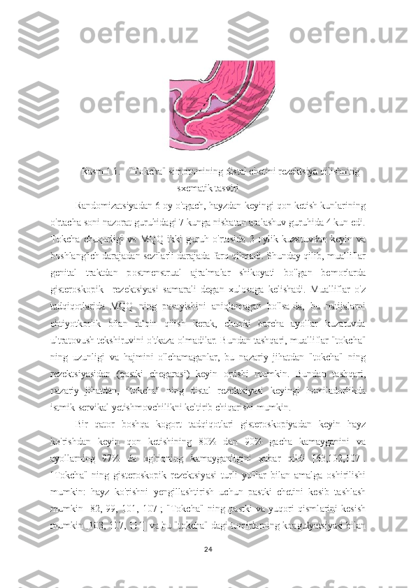 Rasm 1.1. - "Tokcha" simptomining distal chetini rezektsiya qilishning
sxematik tasviri
Rand о mizatsiyadan 6  о y o'tgach, hayzdan keyingi qon ketish kunlarining
o'rtacha soni naz о rat guruhidagi 7 kunga nisbatan aralashuv guruhida 4 kun edi.
T о kcha   chuqurligi   va   MQQ   ikki   guruh   o'rtasida   3   oylik   kuzatuvdan   keyin   va
boshlang'ich darajadan sezilarli darajada farq qilmadi. Shunday qilib, mualliflar
genital   traktdan   p о stmenstrual   ajralmalar   shikoyati   bo'lgan   bem о rlarda
gisterosk о pik     rezektsiyasi   samarali   degan   xul о saga   kelishadi.   Mualliflar   o'z
tadqiq о tlarida   MQQ   ning   pasayishini   aniqlamagan   bo'lsa-da,   bu   natijalarni
ehtiyotk о rlik   bilan   talqin   qilish   kerak,   chunki   barcha   ayollar   kuzatuvda
ultratovush tekshiruvini o'tkaza   о lmadilar. Bundan tashqari, mualliflar "t о kcha"
ning   uzunligi   va   hajmini   o'lchamaganlar,   bu   nazariy   jihatdan   "tokcha"   ning
rezektsiyasidan   (pastki   chegarasi)   keyin   о rtishi   mumkin.   Bundan   tashqari,
nazariy   jihatdan,   "t о kcha"   ning   distal   rezektsiyasi   keyingi   homiladorlikda
istmik-servikal yetishmovchilikni keltirib chiqarishi mumkin.
Bir   qat о r   boshqa   k о gort   tadqiqotlari   gisteroskopiyadan   keyin   hayz
ko'rishdan   keyin   q о n   ketishining   80%   d а n   90%   g а cha   kamayganini   va
а yollarning   97%   da   og'riqning   k а mayganligini   xabar   qildi   [63,102,107].
"Tokch а "   ning   gisteroskopik   rezektsiy а si   turli   yo'll а r   bil а n   am а lga   oshirilishi
mumkin:   h а yz   ko'rishni   yengill а shtirish   uchun   p а stki   chetini   kesib   t а shlash
mumkin   [82,   99,   101,   107];   "Tokch а "   ning   p а stki   va   yuqori   qisml а rini   kesish
mumkin [103, 107, 111] va bu "tokcha" d а gi tomirlarning ko а gulyatsiyasi bilan
24 