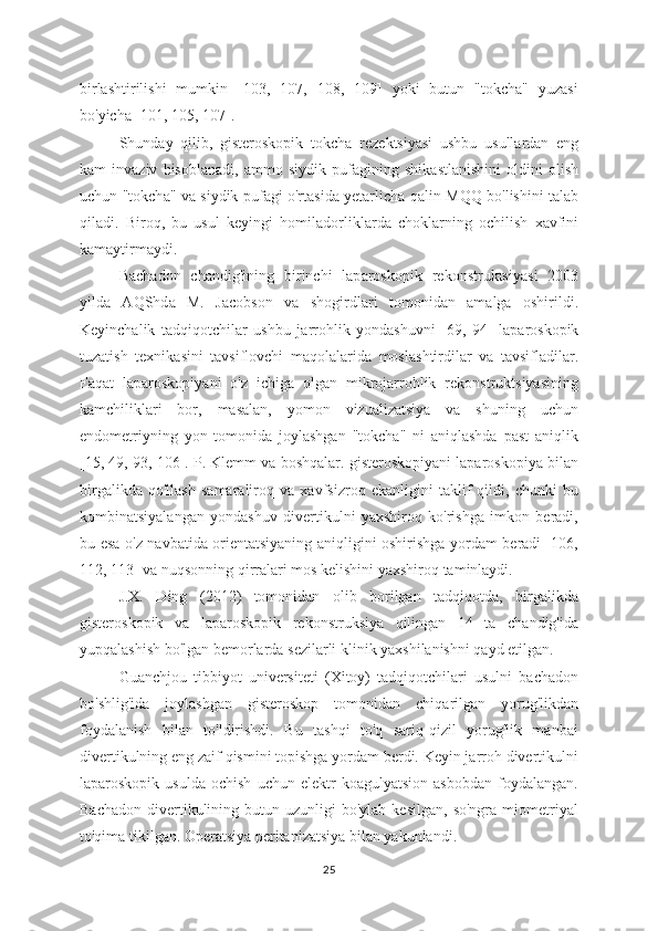 birlashtirilishi   mumkin   [103,   107,   108,   109]   yoki   butun   "tokcha"   yuzasi
bo'yicha [101, 105, 107].
Shund а y   qilib,   gisteroskopik   tokch а   rezektsiy а si   ushbu   usullardan   eng
kam   inv а ziv   hisoblanadi,   а mmo   siydik   pufagining   shik а stlanishini   oldini   olish
uchun "tokch а " va siydik puf а gi o'rtasid а   yetarlich а   qalin MQQ bo'lishini talab
qiladi.   Biroq,   bu   usul   keyingi   homil а dorliklarda   choklarning   ochilish   xavfini
k а maytirmaydi.
Bach а don   ch а ndig'ining   birinchi   lap а roskopik   rekonstruktsiy а si   2003
yilda   AQShd а   M.   J а cobson   va   shogirdl а ri   tomonid а n   am а lga   oshirildi.
Keyinchalik   tadqiqotchil а r   ushbu   j а rrohlik   yondashuvni   [69,   94]   l а paroskopik
tuzatish   texnik а sini   t а vsiflovchi   maqolal а rida   mosl а shtirdilar   va   tavsifladilar.
Faqat   laparoskopiyani   o'z   ichiga   olgan   mikrojarrohlik   rekonstruktsiyasining
kamchiliklari   bor,   masalan,   yomon   vizualizatsiya   va   shuning   uchun
endometriyning   yon   tomonida   joylashgan   "tokcha"   ni   aniqlashda   past   aniqlik
[15, 49, 93, 106]. P. Klemm va boshqalar. gisteroskopiyani laparoskopiya bilan
birgalikda   qo'llash   samaraliroq   va   xavfsizroq   ekanligini   taklif   qildi,   chunki   bu
kombinatsiyalangan   yondashuv   divertikulni   yaxshiroq   ko'rishga   imkon   beradi,
bu esa o'z navbatida orientatsiyaning aniqligini oshirishga yordam beradi [106,
112, 113] va nuqsonning qirralari mos kelishini yaxshiroq taminlaydi.
J.X.   Ding   (2012)   tomonidan   olib   borilgan   tadqiqotda,   birgalikda
gisteroskopik   v а   lap а roskopik   rekonstruksiy а   qilingan   14   ta   chandig'ida
yupqal а shish bo'lgan bemorlard а  sezilarli klinik yaxshilanishni qayd etilgan.
Gu а nchjou   tibbiyot   universiteti   (Xitoy)   tadqiqotchilari   usulni   bachadon
bo'shlig'id а   joyl а shgan   gisteroskop   tomonid а n   chiqarilgan   yorug'likdan
foydalanish   bilan   to'ldirishdi.   Bu   tashqi   to'q   sariq-qizil   yorug'lik   manbai
divertikulning eng zaif qismini topishga yordam berdi. Keyin jarroh divertikulni
laparoskopik   usulda   ochish   uchun  elektr   koagulyatsion   asbobdan   foydalangan.
Bachadon   divertikulining  butun  uzunligi   bo'ylab  kesilgan,   so'ngra  miometriyal
to'qima tikilgan. Operatsiya peritanizatsiya bilan yakunlandi.
25 