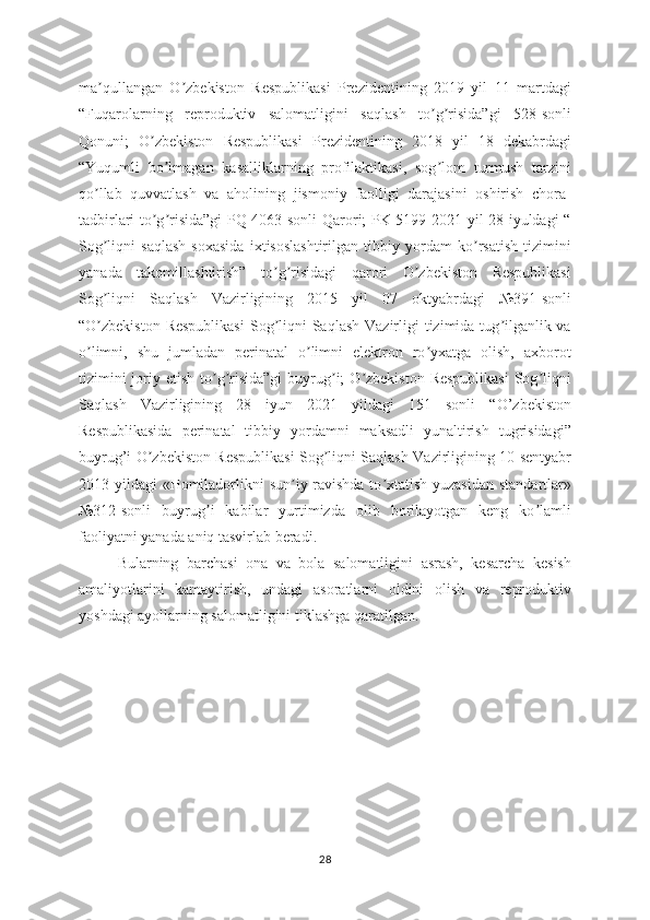 ma qullangan   O zbekiston   Respublikasi   Prezidentining   2019   yil   11   martdagiʼ ʼ
“Fuqarolarning   reproduktiv   salomatligini   saqlash   to g risida”gi   528-sonli	
ʼ ʼ
Qonuni;   O zbekiston   Respublikasi   Prezidentining   2018   yil   18   dekabrdagi	
ʼ
“Yuqumli   bo lmagan   kasalliklarning   profilaktikasi,   sog lom   turmush   tarzini	
ʼ ʼ
qo llab   quvvatlash   va   aholining   jismoniy   faolligi   darajasini   oshirish   chora-	
ʼ
tadbirlari to g risida”gi PQ-4063-sonli Qarori; PK 5199 2021 yil 28 iyuldagi “	
ʼ ʼ
Sog liqni   saqlash   soxasida   ixtisoslashtirilgan   tibbiy   yordam   ko rsatish   tizimini	
ʼ ʼ
yanada   takomillashtirish”   to g risidagi   qarori   O zbekiston   Respublikasi	
ʼ ʼ ʼ
Sog liqni   Saqlash   Vazirligining   2015   yil   07   oktyabrdagi   №391-sonli	
ʼ
“O zbekiston Respublikasi  Sog liqni  Saqlash  Vazirligi  tizimida tug ilganlik va
ʼ ʼ ʼ
o limni,   shu   jumladan   perinatal   o limni   elektron   ro yxatga   olish,   аxborot
ʼ ʼ ʼ
tizimini  joriy etish to g risida”gi  buyrug i;  O zbekiston  Respublikаsi  Sog liqni	
ʼ ʼ ʼ ʼ ʼ
Saqlash   Vazirligining   28   iyun   2021   yildagi   151   sonli   “O’zbekiston
Respublikasida   perinatal   tibbiy   yordamni   maksadli   yunaltirish   tugrisidаgi”
buyrug’i O zbekiston Respublikasi Sog liqni Saqlash Vazirligining 10 sentyabr	
ʼ ʼ
2013 yildagi «Homilаdorlikni  sun iy ravishda to xtatish yuzasidan  standartlаr»	
ʼ ʼ
№312-sonli   buyrug i   kabilar   yurtimizda   olib   borilayotgan   keng   ko lamli	
ʼ ʼ
fаoliyatni yanada aniq tasvirlab beradi. 
Bularning   barchasi   ona   va   bola   salomatligini   asrash,   kesarcha   kesish
amaliyotlarini   kamaytirish,   undagi   asoratlarni   oldini   olish   va   reproduktiv
yoshdagi ayollarning salomatligini tiklashga qaratilgan.
28 