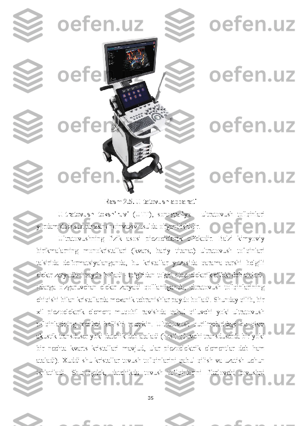 Rasm 2.5. Ultatovush apparati
Ultratovush   tekshiruvi   (UTT),   sonografiya   -   ultratovush   to'lqinlari
yordamida inson tanasini noinvaziv usulda o'rganilishidir.
Ultratovushning   fizik   asosi   piezoelektrik   effektdir.   Ba'zi   kimyoviy
birikmalarning   monokristallari   (kvars,   bariy   titanat)   ultratovush   to'lqinlari
ta'sirida   deformatsiyalanganda,   bu   kristallar   yuzasida   qarama-qarshi   belgili
elektr zaryadlari paydo bo'ladi - to'g'ridan-to'g'ri piezoelektrik effekt deb ataladi.
Ularga   o'zgaruvchan   elektr   zaryadi   qo'llanilganda,   ultratovush   to'lqinlarining
chiqishi bilan kristallarda mexanik tebranishlar paydo bo'ladi. Shunday qilib, bir
xil   piezoelektrik   element   muqobil   ravishda   qabul   qiluvchi   yoki   ultratovush
to'lqinlarining   manbai   bo'lishi   mumkin.   Ultratovush   qurilmalaridagi   bu   qism
akustik transduser yoki datchik deb ataladi (hosil qiluvchi transduserda bir yoki
bir   nechta   kvarts   kristallari   mavjud,   ular   piezoelektrik   elementlar   deb   ham
ataladi).  Xuddi   shu  kristallar   tovush  to'lqinlarini   qabul   qilish  va  uzatish   uchun
ishlatiladi.   Shuningdek,   datchikda   tovush   to‘lqinlarini   filtrlovchi   tovushni
35 