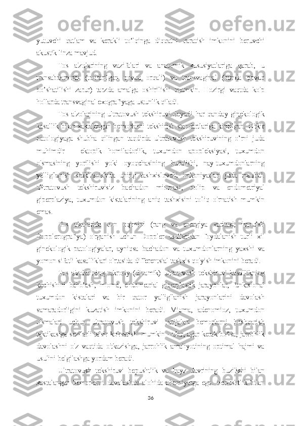 yutuvchi   qatlam   va   kerakli   to‘lqinga   diqqatni   qaratish   imkonini   beruvchi
akustik linza mavjud.
Tos   a'zolarining   vazifalari   va   anatomik   xususiyatlariga   qarab,   u
transabdominal   (to'ldirilgan   qovuq   orqali)   va   transvaginal   (bunda   qovuq
bo’shatilishi   zarur)   tarzda   amalga   oshirilishi   mumkin.   Hozirgi   vaqtda   ko'p
hollarda transvaginal exografiyaga ustunlik qiladi.
Tos   a'zolarining   ultratovush   tekshiruvi   deyarli   har   qanday   ginekologik
kasallik  bilan xastalangan   bemorlarni   tekshirish  standartlariga  kiritilgan.  O'tkir
patologiyaga   shubha   qilingan   taqdirda   ultratovush   tekshiruvining   o’rni   juda
muhimdir   -   ektopik   homiladorlik,   tuxumdon   apopleksiyasi,   tuxumdon
o'smasining   yorilishi   yoki   oyoqchasining   buralishi,   nay-tuxumdonlarning
yallig'lanish   shakllanishida   uning   tashxislovchi   imkoniyatlari   juda   maqbul.
Ultratovush   tekshiruvisiz   bachadon   miomasi,   polip   va   endometriyal
giperplaziya,   tuxumdon   kistalarining   aniq   tashxisini   to'liq   o'rnatish   mumkin
emas.
Tos   a'zolarida   qon   oqimini   (rang   va   energiya   xaritasi,   impulsli
Dopplerografiya)   o'rganish   uchun   Doppler   usullaridan   foydalanish   turli   xil
ginekologik   patologiyalar,   ayniqsa   bachadon   va   tuxumdonlarning   yaxshi   va
yomon sifatli kasalliklari o'rtasida differentsial tashxis qo'yish imkonini beradi.
Tos   a'zolarining   takroriy   (dinamik)   ultratovush   tekshiruvi   kasallikning
kechishini   baholash,   mioma,   endometrial   giperplastik   jarayonlar,   funktsional
tuxumdon   kistalari   va   bir   qator   yallig'lanish   jarayonlarini   davolash
samaradorligini   kuzatish   imkonini   beradi.   Mioma,   adenomioz,   tuxumdon
o'smalari   uchun   ultratovush   tekshiruvi   natijalari   bemorlarni   boshqarish
taktikasiga sezilarli  ta'sir ko'rsatishi  mumkin - ular, agar kerak bo'lsa, jarrohlik
davolashni   o'z   vaqtida   o'tkazishga,   jarrohlik   amaliyotining   optimal   hajmi   va
usulini belgilashga yordam beradi.
Ultratovush   tekshiruvi   bepushtlik   va   hayz   davrining   buzilishi   bilan
xastalangan   bemorlarni   davolashda   alohida   ahamiyatga   ega.   Bepushtlik   bilan
36 