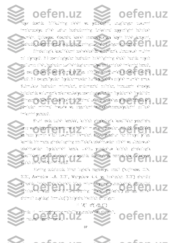 hayz   davrida   follikulning   o'sishi   va   yetukligini,   urug'langan   tuxumni
implantatsiya   qilish   uchun   bachadonning   funksional   tayyorligini   baholash
mumkin.   Qolaversa   Kesarcha   kesish   operatsiyasidan   keyin   bitish   jarayoni,
bachadon devorining tuzilishi, chandiqning tuzilishini o'rganish mumkin.
Ginekologik   kasalliklarni   tashxislashda   volumetrik   ultratovush   muhim
rol   o'ynaydi.   3D-texnologiyalar   bachadon   bo'shlig'ining   shakli   haqida   noyob
ma'lumot olish, bachadon tuzilishidagi anomaliyalarni aniqlash imkonini beradi,
bu   esa   bepushtlik   va   takroriy   abortga   olib   kelishi   mumkin   holatlarni   oldini
oladi. 3D exografiyadan foydalanmasdan bunday tashxis qo'yish mumkin emas.
Submukoz   bachadon   miomalari,   endometrial   poliplar,   intrauterin   sinexiya
holatlarida volumetrik rekonstruksiya texnologiyalaridan foydalanish foydalidir.
Olingan ma'lumotlar davolashning optimal usulini tanlashga yordam beradi, shu
jumladan   minimal   invaziv   va   organlarni   saqlash   operatsiyalarini   qo'llash
imkonini yaratadi.
Shuni   esda   tutish   kerakki,   ko'plab   ginekologik   kasalliklar   yetarlicha
uzoq   vaqt   davomida   simptomsiz   bo'lishi   mumkin,   masalan,   rakoldi   kasalliklar
va   hatto   yomon   sifatli   tuxumdon   o'smalari.   Shuning   uchun   har   bir   ayol   yiliga
kamida  bir   marta   ginekologning  profilaktik   tekshiruvdan  o'tishi   va   ultratovush
tekshiruvidan   foydalanishi   kerak.   Ushbu   yondashuv   ko'plab   ginekologik
kasalliklarni   erta   tashxislash,   o'z   vaqtida   davolash   va   reproduktiv   funksiyani
saqlab qolish imkonini beradi.
Bizning   tadqiqotda   binar   logistik   regressiya   orqali   (Nojinseva   O.N.
2020,   Axmedov   L.A.   2021,   Manyakov   R.R.   va   boshqalar.   2021)   chandiq
sohasida   "nisha"   shakllanishi   bilan   miometriyning   yupqalashish   ehtimolini
baholash   amalga   oshirildi.   Chandiqning   "nisha"   (“tokcha”)   ga   ega   bo'lish
ehtimoli quyidagi formula (1) bo'yicha hisoblab chiqilgan:
P=1/(1+e^(-z)), (1)
bunda  P – miometriyning mahalliy yupqalashish ehtimoli, 
e –   natural logarifm asosi, 
37 